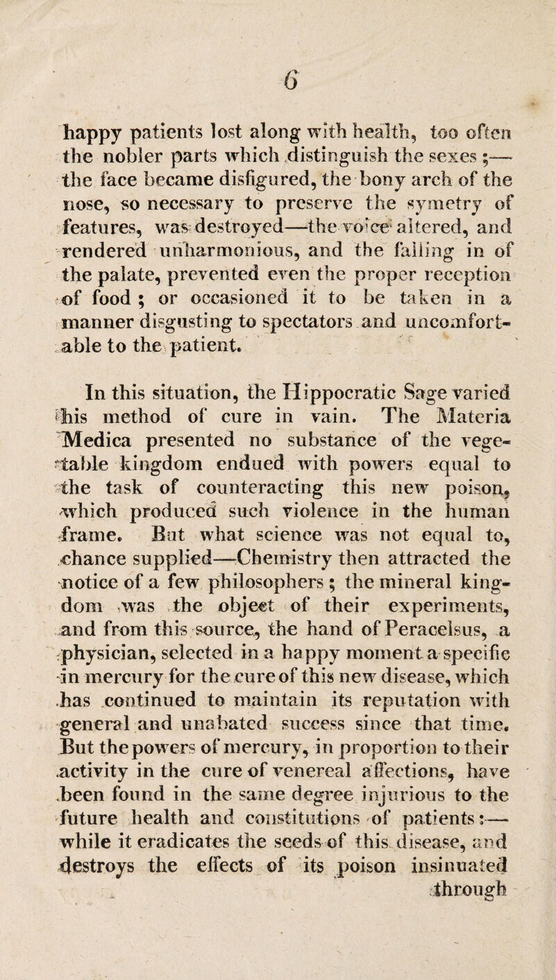 happy patients lost along with health, too often the nobler parts which distinguish the sexes the face became disfigured, the bony arch of the nose, so necessary to preserve the symetry of features, was destroyed—the voice* altered, and rendered unharmonious, and the falling in of the palate, prevented even the proper reception of food ; or occasioned it to be taken in a manner disgusting to spectators and uncomfort¬ able to the patient. In this situation, the Hippocratic Sage varied this method of cure in vain. The Materia Medica presented no substance of the vege¬ table kingdom endued with powers equal to the task of counteracting this new poison, which produced such violence in the human Trame, Bat what science was not equal to, chance supplied—Chemistry then attracted the notice of a few philosophers ; the mineral king¬ dom was the object of their experiments, and from this source, the hand of Peracelsus, a physician, selected in a happy moment a specific in mercury for the cure of this new disease, which has continued to maintain its reputation with general and unabated success since that time. But the powers of mercury, in proportion to their .activity in the cure of venereal affections, have been found in the same degree injurious to the future health and constitutions of patients:— while it eradicates the seeds of this disease, and destroys the effects of its poison insinuated through