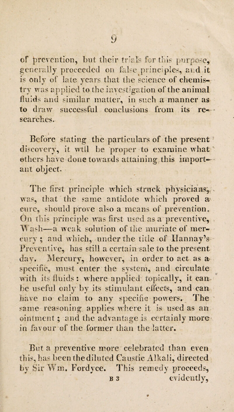 of prevention, but their trials for this purpose, generally proceeded on false principles, and it is only of late years that the science of chemis¬ try was applied to the investigation of the animal fmids and similar matter, in such a manner as to draw successful conclusions from its re— searches. Before stating the particulars of the present discovery, it will be proper to examine what others have done towards attaining this import¬ ant object. The first principle which struck physicians^ was, that the same antidote which proved a cure, should prove also a means of prevention. On this principle was first used as a preventive, Wash-—a weak solution of the muriate of mer¬ cury ; and w hich, under the title of llamiay’s Preventive, has still a certain sale to the present day. Mercury, however, in order to act as a specific, must enter the system, and circulate with its fluids : where applied topically, it cam be useful only by its stimulant effects, and can have no claim to any specific powers. The same reasoning applies where it is used as an ointment; and the advantage is certainly more in favour of the former than the latter. But a preventive more celebrated than even this, has been the diluted Caustic Alkali, directed by Sir Wm. Fordyce. This remedy proceeds, b 3 evidently,