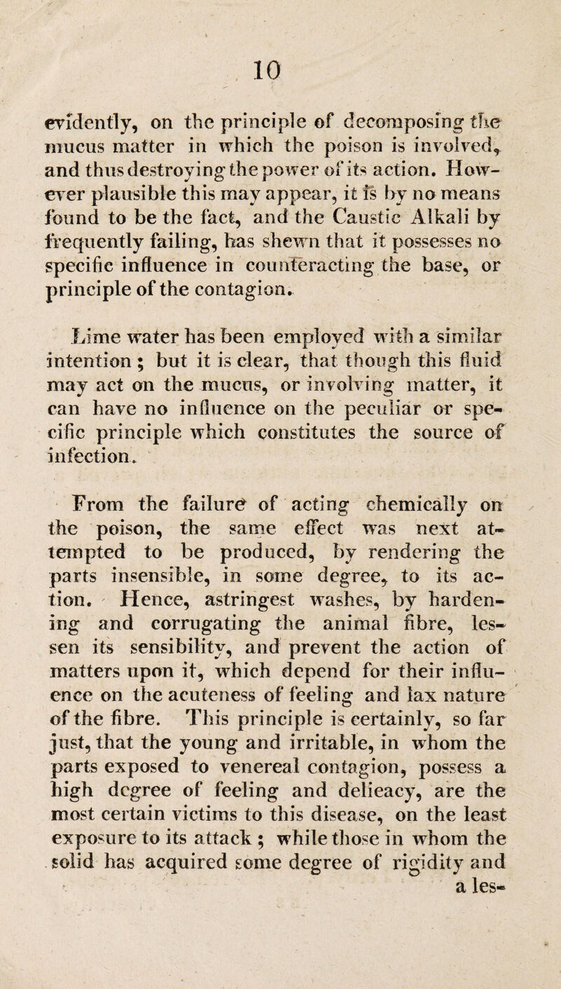 evidently, on the principle of decomposing the mucus matter in which the poison is involved* and thus destroying the power of its action. How¬ ever plausible this may appear, it is by no means found to be the fact, and the Caustic Alkali by frequently failing, has shewn that it possesses no specific influence in counteracting the base, or principle of the contagion. Lime water has been employed with a similar intention ; but it is clear, that though this fluid may act on the mucus, or involving matter, it can have no influence on the peculiar or spe¬ cific principle which constitutes the source of infection. From the failure of acting chemically on the poison, the same effect was next at¬ tempted to be produced, by rendering the parts insensible, in some degree, to its ac¬ tion. Hence, astringest washes, by harden¬ ing and corrugating the animal fibre, les¬ sen its sensibility, and prevent the action of matters upon it, which depend for their influ¬ ence on the acuteness of feeling and lax nature of the fibre. This principle is certainly, so far just, that the young and irritable, in whom the parts exposed to venereal contagion, possess a high degree of feeling and delieacy, are the most certain victims to this disease, on the least exposure to its attack ; while those in whom the solid has acquired some degree of rigidity and a les-