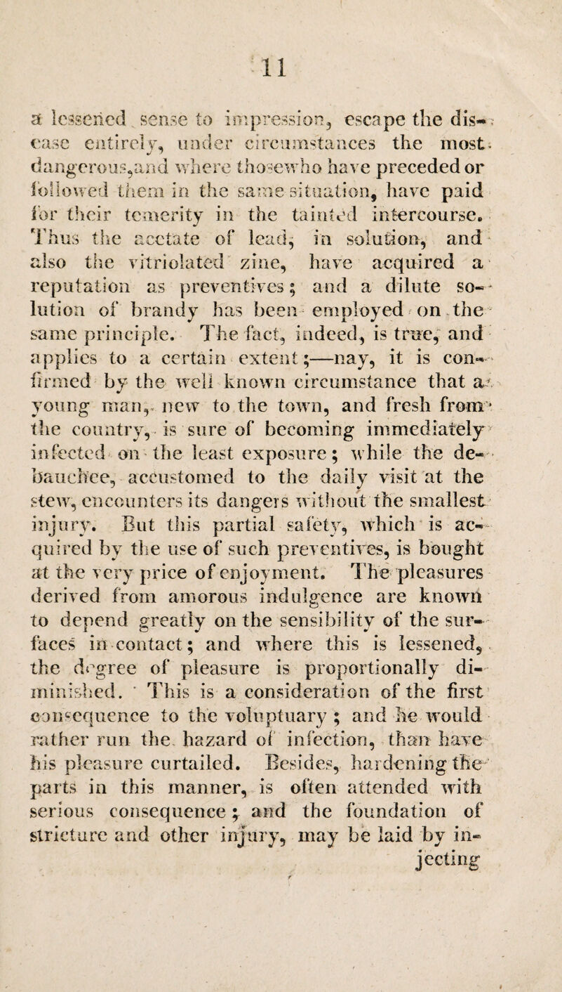 <t lessened sense to impression, escape the dis~ ; ease entirely, under circumstances the most, dangerous,and where thosewho have preceded or followed them in the same situation, have paid for their temerity in the tainted intercourse. Thus the acetate of lead, in solution, and also the vitriolatfed zine, have acquired a reputation as preventives; and a dilute so¬ lution of brandy has been employed on the same principle. The fact, indeed, is true, and applies-to a certain extent;—nay, it is con¬ firmed by the well known circumstance that ar young man,, new to the town, and fresh from * the country, is sure of becoming immediately infected on the least exposure; while the de¬ bauchee, accustomed to the daily visit at the stew, encounters its dangers without the smallest injury. But this partial safety, which is ac¬ quired by the use of such preventives, is bought at the very price of enjoyment. T he pleasures derived from amorous indulgence are known to depend greatly on the sensibility of the sur¬ faces in contact; and where this is lessened, the degree of pleasure is proportionally di¬ minished. ' This is a consideration of the first consequence to the voluptuary ; and he would rather run the hazard of infection, than have his pleasure curtailed. Besides, hardening the parts in this manner, is often attended with serious consequence; and the foundation of stricture and other injury, may be laid by in¬ jecting