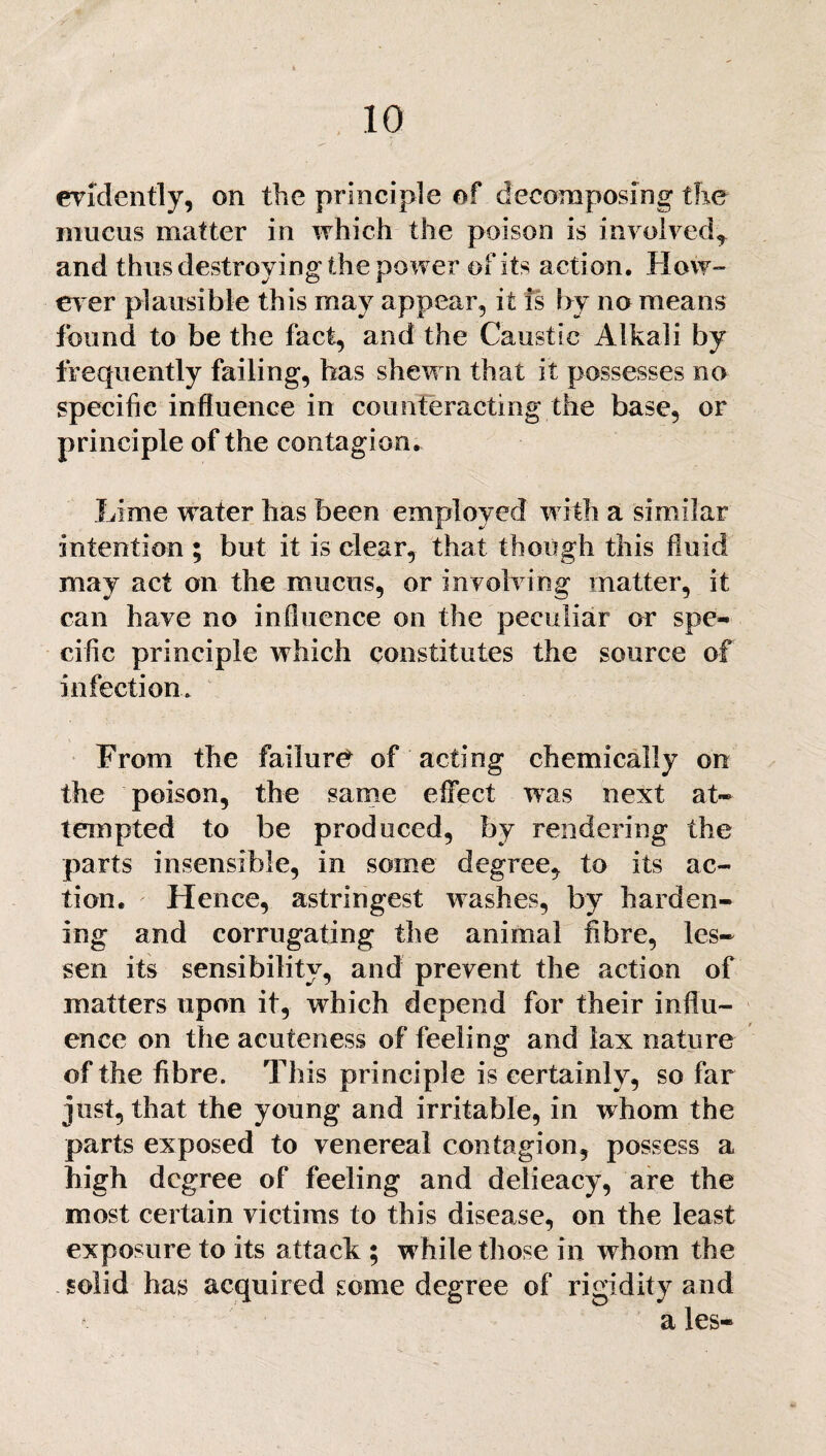 evidently, on the principle of decomposing the mucus matter in which the poison is involved, and thus destroying the power of its action. H ow¬ ever plausible this may appear, it is by no means found to be the fact, and the Caustic Alkali by frequently failing, has shewn that it possesses no specific influence in counteracting the base, or principle of the contagion. Lime water has been employed with a similar intention ; but it is clear, that though this fluid may act on the mucus, or involving matter, it can have no influence on the peculiar or spe¬ cific principle which constitutes the source of infection. From the failure of acting chemically on the poison, the same effect was next at¬ tempted to be produced, by rendering the parts insensible, in some degree, to its ac¬ tion. Hence, astringest washes, by harden¬ ing and corrugating the animal fibre, les¬ sen its sensibility, and prevent the action of matters upon it, which depend for their influ¬ ence on the acuteness of feeling and lax nature of the fibre. This principle is certainly, so far just, that the young and irritable, in whom the parts exposed to venereal contagion, possess a high degree of feeling and delieacy, are the most certain victims to this disease, on the least exposure to its attack ; while those in whom the solid has acquired some degree of rigidity and a les-