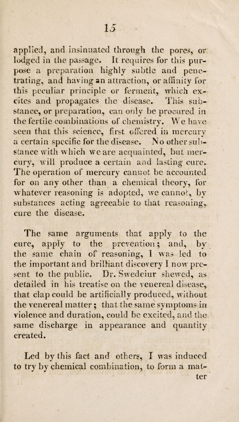 applied, and insinuated through the pores, or lodged in the passage. It requires for this pur¬ pose a preparation highly subtle and pene¬ trating, and having an attraction, or affinity for this peculiar principle or ferment, which ex¬ cites and propagates the disease. This sub¬ stance, or preparation, can only be procured in the fertile combinations of chemistry. We have seen that this science, first offered in mercury a certain specific for the disease. No other sub¬ stance with which we are acquainted, but mer¬ cury, will produce a certain and lasting cure- The operation of mercury cannot be accounted for on any other than a chemical theory, for whatever reasoning is adopted, we cannot, by substances acting agreeable to that reasoning, cure the disease. The same arguments that apply to the cure, apply to the prevention; and, by the same chain of reasoning, I was led to the important and brilliant discovery 1 now pre¬ sent to the public. Dr. Swedeiur shewed, as detailed in his treatise on the venereal disease, that clap could be artificially produced, without the venereal matter; that the same symptoms in violence and duration, could be excited, and the same discharge in appearance and quantity created. Led by this fact and others, I was induced to try by chemical combination, to form a mat¬ ter