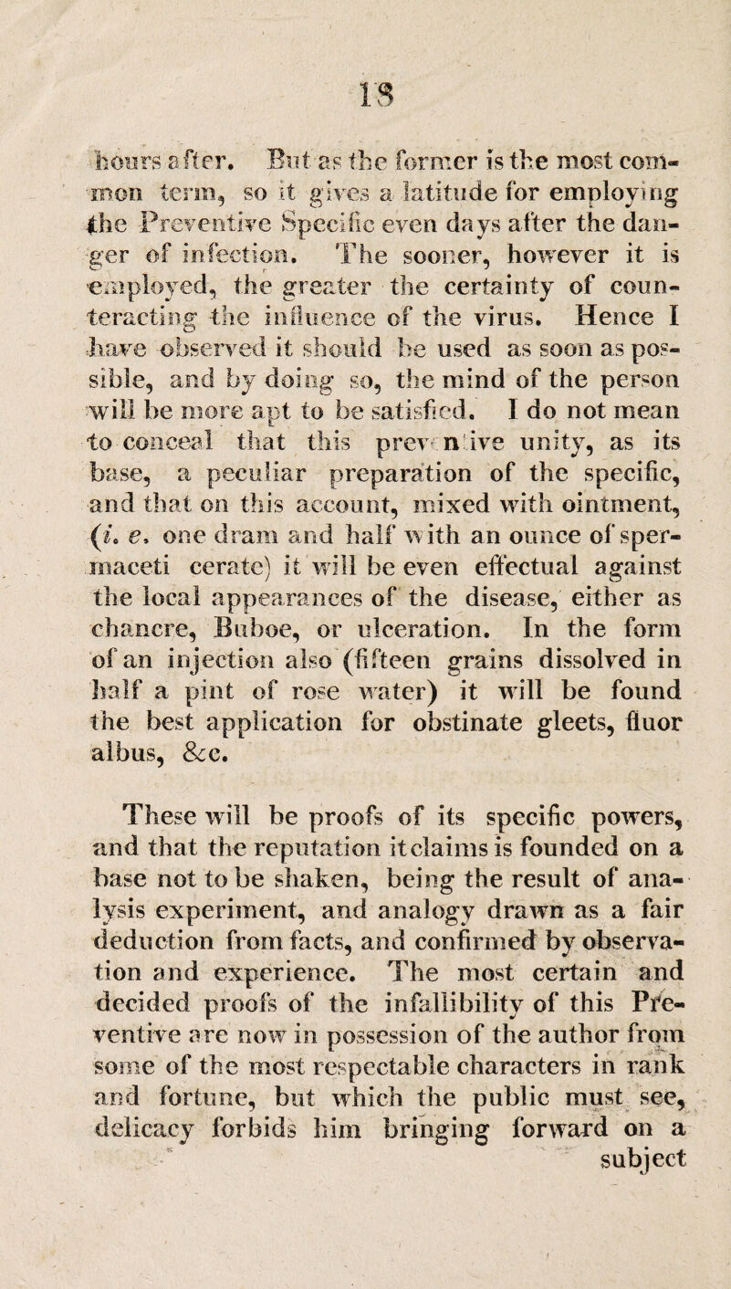 hours after. But as the former is the most com- •■mon term, so it gives a latitude for employing (he Preventive Specific even days after the dan¬ ger of infection. The sooner, however it is 'employed, the greater the certainty of coun¬ teracting -the influence of the virus. Hence I •have observed it should be used as soon as pos¬ sible, and by doing so, the mind of the person will be more apt to be satisfied. I do not mean to conceal that this prev n'ive unity, as its base, a peculiar preparation of the specific, and that on this account, mixed with ointment, (i. e, one dram and half with an ounce of sper¬ maceti cerate) it will be even effectual against the local appearances of the disease, either as chancre, Buboe, or ulceration. In the form of an injection also (fifteen grains dissolved in half a pint of rose water) it will be found the best application for obstinate gleets, ffuor albus, &e. These will be proofs of its specific powers, and that the reputation it claims is founded on a base not to be shaken, being the result of ana¬ lysis experiment, and analogy drawn as a fair deduction from facts, and confirmed by observa¬ tion and experience. The most certain and decided proofs of the infallibility of this Pre¬ ventive are now in possession of the author from some of the most respectable characters in rank and fortune, but which the public must see, delicacy forbids him bringing forward on a subject