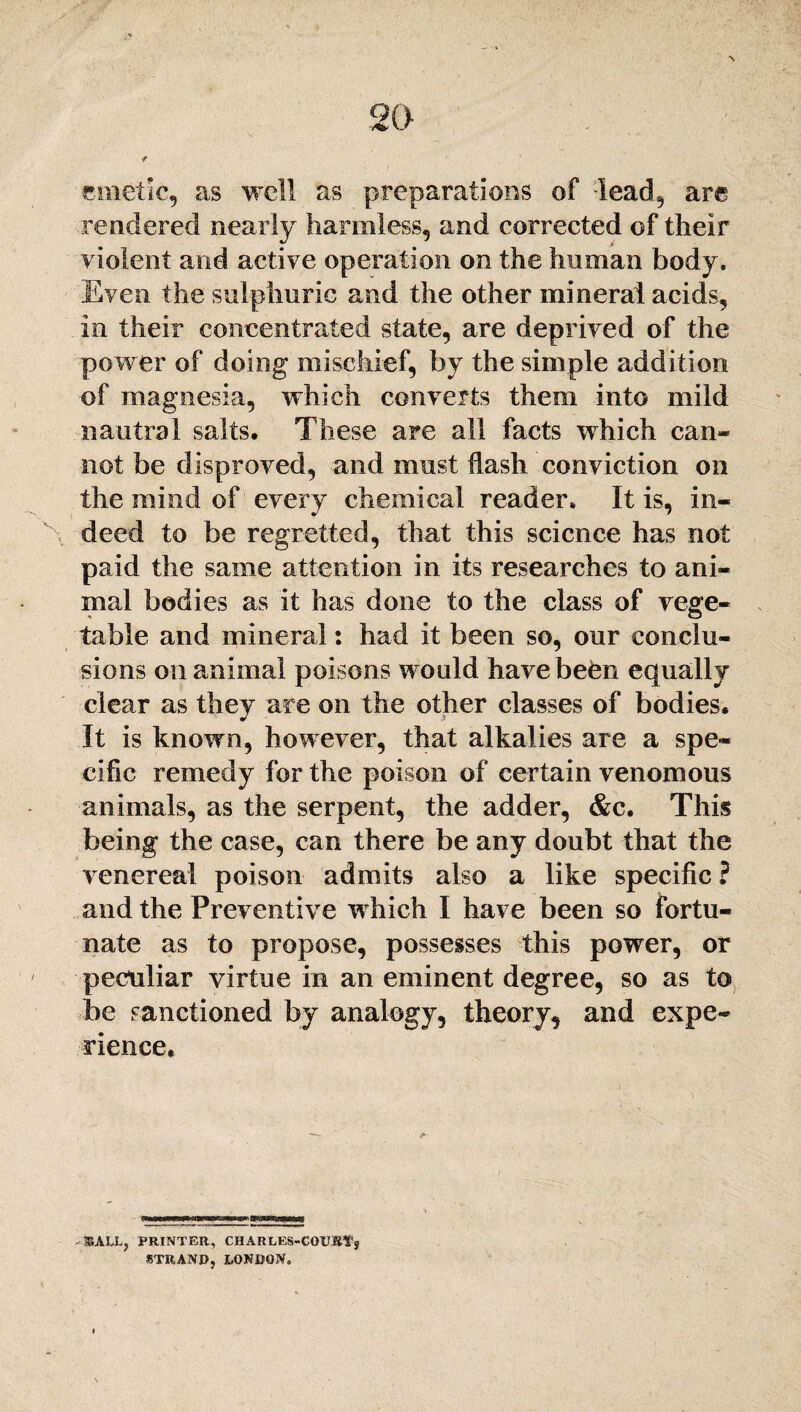 emetic, as well as preparations of -lead,, are rendered nearly harmless, and corrected of their violent and active operation on the human body. Even the sulphuric and the other mineral acids, in their concentrated state, are deprived of the power of doing mischief, by the simple addition of magnesia, which converts them into mild nautral salts. These are all facts which can* not be disproved, and must flash conviction on the mind of every chemical reader. It is, in¬ deed to be regretted, that this science has not paid the same attention in its researches to ani¬ mal bodies as it has done to the class of vege¬ table and mineral: bad it been so, our conclu¬ sions on animal poisons would have been equally clear as they are on the other classes of bodies. It is known, however, that alkalies are a spe¬ cific remedy for the poison of certain venomous animals, as the serpent, the adder, &c. This being the case, can there be any doubt that the venereal poison admits also a like specific ? and the Preventive which I have been so fortu¬ nate as to propose, possesses this power, or peculiar virtue in an eminent degree, so as to be sanctioned by analogy, theory, and expe¬ rience. &ALL, PRINTER, CHARLES-COUEf j STRAND, LONDON.