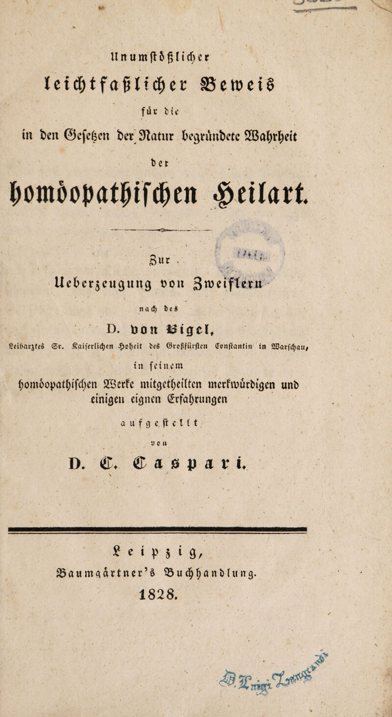 Ceid)tfafiltcf)et 33ett>ei§ für bte in bett ©cfcfecn ber Statur begrünbctc 2Ba£)rf)eit ber pomöopat!Mfd)en •öcitart. 4 /*, i • ' S * • S«t . . • ■ - .r' ' Ueberjeugung t>ou SnmftetJi- na cf) t>e$ D. noit JSigel, SciC>ar5te§ Sr. ^aifcrlidjen #of)eit t>e§ ©tojsfüirjlen (fonjlantin in SBarfdjait/ tit feinem f)omoopatl)tfcf)en SBetfc mitgetljeiltcn metfiuürbigen unb einigen eignen Erfahrungen aufge. ft c 111. i von D. <&♦ ®asp«i: i. t c ‘ 9 M 3/ aSaum^ättner’ä SBucfyljflntihtnj). 1828.