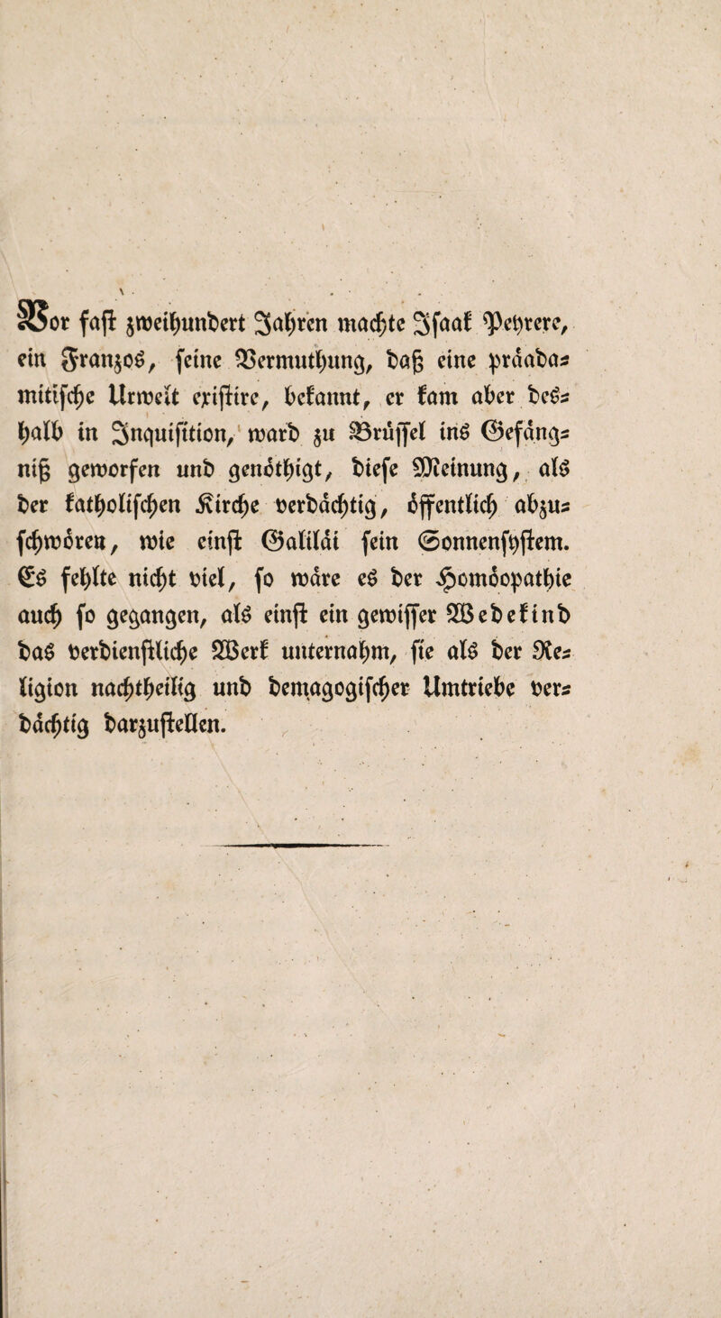 §8or fafi jweihunbert 3a()tcn machte 3f<mf Obrere, ein 3*uujo6, (eine SSermuthung, ba|$ eine prdabas mitifdf)e Urwelt ejcijiire, befannt, er fam aber be&s halb in Snquifttion, warb §« 83rüffel in$ ©efdng* ni§ geworfen unb genötigt, biefe SSJietnung, a($ ber fatbolifc^en .Kirche oerbdchtig, djfentltch ab$us fchworen, wie einji ©alildi fein ©onnenfbflem. <£$ fehlte nirf)t biel, fo wäre e$ ber ^emoopatbie auch f° Sangen, al$ einji ein gewiffer 333ebeftnb ba$ oerbienjiliche SBerf unternahm, fte al$ ber Ste* ligion nacf)tfM% unb bemagogifcher Umtriebe Oers bdchtig barjujiellen. ,