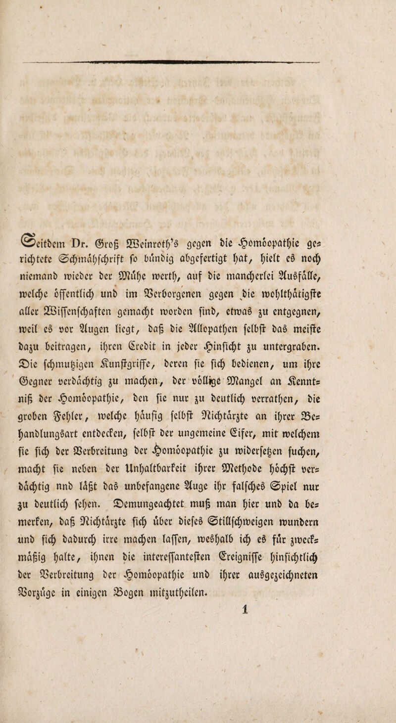 9 1 ©eitbem Dr. ($ro|5 JEBcinrot^S gegen bie Homöopathie ges richtete @ch'mdhfchrift fo bunbig abgcferti^t l;at, hielt e§ noch nicmanb roicbcr bet* SSSl&ty wertf;, auf bie mancherlei ^Cu^fdDfe, ♦ i welche öffentlich unb im Verborgenen gegen ^bie roohlthdrigffe aller VBiffcnfchaften gemacht worben finb, etwas ju entgegnen, weil eS oor 2lugen liegt, bajs bie Allopathen felbft baö meijte baju beitragen, ü;ren (Srebit in jeber J^inficht $u untergraben. 5Die fcl)mu^igen Äunftgriffe, beren fie fich bebienen, um ihre ©egner oerbdchtig $u machen, ber oöllige Mangel an Äennts ni£ ber Homöopathie, ben fie nur ju beutlich üerrathen, bie groben §*ef)ler, welche ^aufig felbft ^ichtdrjte an ihrer Ves hanblungSart entbeefen, felbft ber ungemeine (£ifer, mit welchem fie fich ber Verbreitung ber Homöopathie zu wiberfeljen fuchen, macht fie neben ber Unhaltbarfeit ihrer OJJethobe hochft oer? bachtig nnb Idjjt bas unbefangene Auge if)r falfcl)eS 0piel nur ju beutlich fef;en. £>emungeachtet mufs man hier unb ba bes merfen, baß *fticf)tdrzte fich über biefeS @ti(lfcf)Weigen wunbern unb fich baburch irre machen laffen, weshalb t<h eS fdr zweefs mäßig halte, ihnen bie intereffantefren ^reigniffe Ijinfichtlich ber Verbreitung ber Homöopathie unb ihrer ausgezeichneten Vorjuge in einigen Vogen mitzutl;eilen*