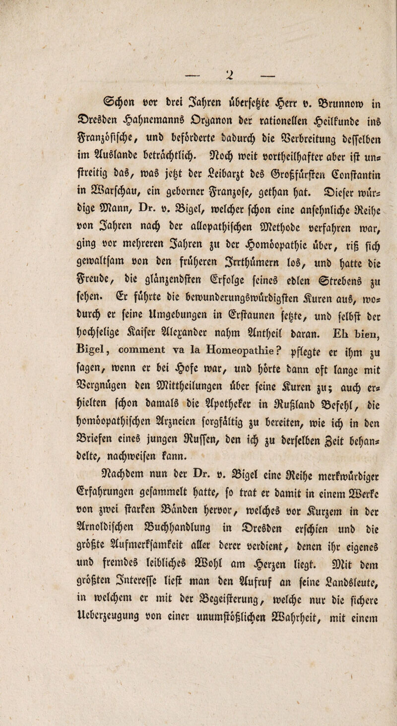 <ö$o*t t>or brei Söffen überfeine t>. Vrunnoro in £>reSben J3ahncmann£ Organon ber rationetten Jpeilfunbe in$ granjofifclje, unb beförderte baburdtj bie Verbreitung beffelben im 2(u§lanbe beträchtlich, 9?odh weit sortheithafter aber if* uns fireitig ba§, ma§ jcjjt ber £eibar$t be§ ©roßfürffon (Ecnftantin in SBarfchau, ein geborner granjofe, get^an hat. tiefer rours bige SO^ann, Dr. o. Vigel, wctchcr fc^on eine anfehnliche 8M)e ron Sauren nach ber attopathifcljen Sftethobe »erfahren mar, ging »or mehreren Salden gu ber Jpomoopathie über, riß fiel) gemaltfam »on ben früheren Srrthümern lo§, itnb hatte bie greube, bie gtanjenbfien Erfolge feinet eblen ©trebenä ju fehen. (£r führte bie bemunberungSmürbigjftn $uren au£, mos burch « feine Umgebungen in Raunen fegte, unb felbft ber hochfetige ßaifer ^le^anber na(;m ^Inthcit baran. Eh bien, Bigel, comment va la Homeopathie? pflegte er ihm fagen, menn er bei £ofe mar, unb horte bann oft lange mit Vergnügen ben SDtfittheilungen über feine $uren $u; auch er« hielten fchon bamafS bie SCpcthefer in $uß(anb Vefef;l, bie homoopathifchen 2trjneien forgfattig $u bereiten, mie ich in ben Briefen eines jungen Muffen, ben ich $u berfetben geit bef;ans beite, nachmeifen fann. Dtadiöcm nun bet Dr. ». SBigct eine Steife merfroutbiget drfatfrungen gefummelt batte, fo trat et bamit in einem 2®erfc »an jivei fiatfen 93änben Meteor, roelc^eä »et Surjem in ber Sttnolbifdfen SBudjßanblung in Sreüben etfeßien unb bie größte Slufmerffamfeit oder berct »erbient, benen ißt eigene? unb freinbc? leibliche? iffiolil am J&erjeit liegt. SOiit bem größten Sntereffe lieft man ben Aufruf an feine Sanböleute, in roelcßem et mit ber SScgeiflctung, reelle nur bie ftdjere Ucbcrjeugung non einer unumfiößli^en 2Baf;rl)eit, mit einem