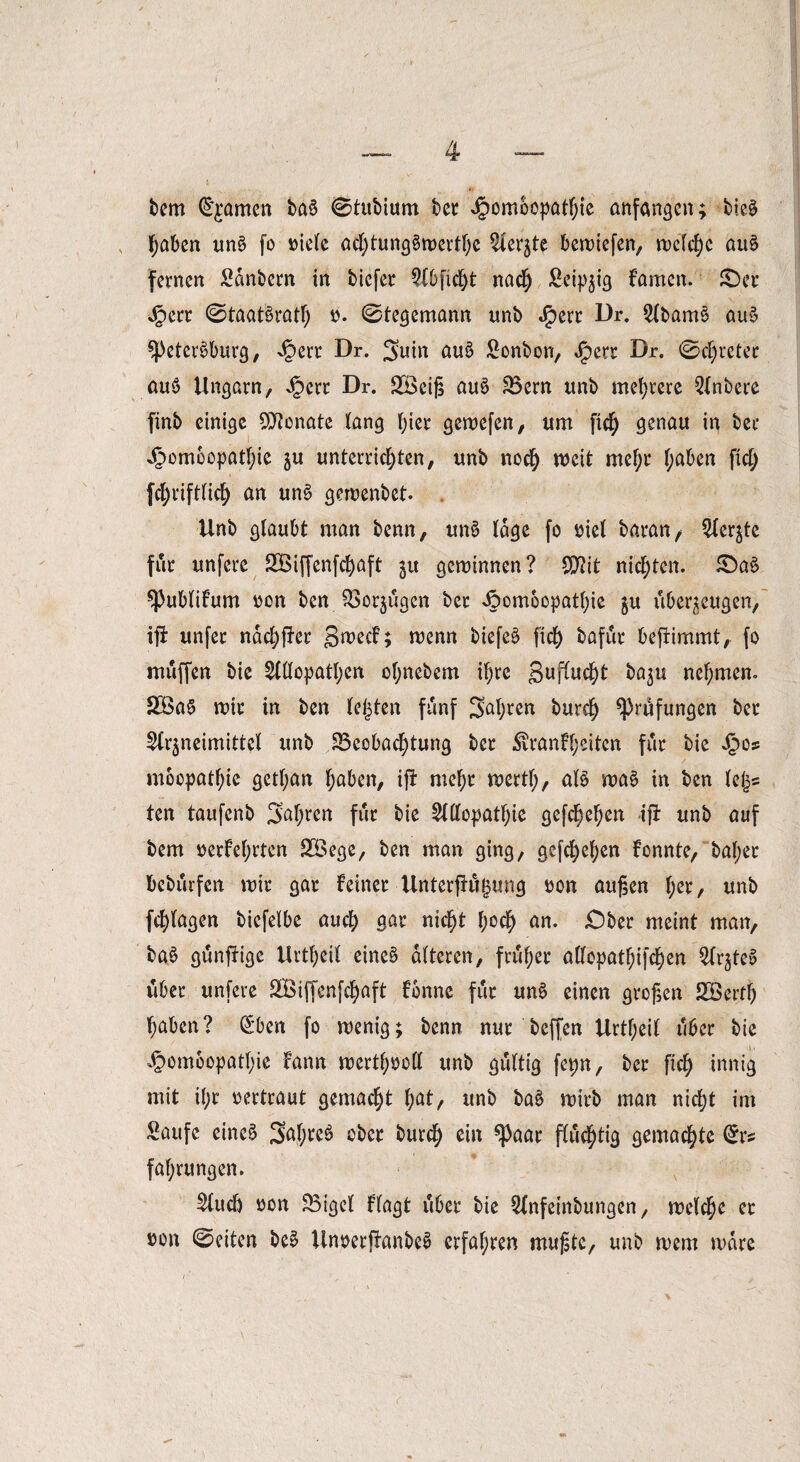 bem C^amen ba§ 0tubium bet J£>omoopatf;ie anfangen; bie§ haben un§ fo viele ad;tung§werthc Aer$te bewiefen, welche au§ fernen Sanbern in tiefet Abficht nach Seidig famen. £)et Jperr 0taat£ratl) v. 0tegemann unb Jjperr Dr. Abam$> au§ $})eter$>burg, ^ert Dr. guin au$ Sonbon, J^ett Dr. 0d)reter au$> Ungarn, Jpcri: Dr. £Beiß au6 SBern unb mehrere Anbere finb einige Monate lang hier gewefen, um fic^ genau in bet ,£>omeopatf)ie ju unterrichten, unb noch weit mef;r haben fid; fd;rift(ich an un£ gewenbet. Unb glaubt man benn, unS läge fo t>iel batan, Aer^te für unfere 2Btffenfd)aft gewinnen? SOAt nickten. £>a$ *Publifum von ben 5>or$ügen ber Joomoopathie $u überzeugen, ijl unfer ndd;ffer gwecf; wenn biefeS fid) bafür beffimmt, fo muffen bie Allopathen ol;nebem ihre guflucht ba$u nehmen. £öa§ wir in ben lefjten fünf galten burd) Prüfungen bet Arzneimittel unb ^Beobachtung bet $ranfl;eiten für bie £os mocpathic gctf;an haben, ift mehr wertl;, al$ wa£ in ben Ufc ten taufenb 3at;ren für bie Allopathie gesehen ifi unb auf bem verfehlten SÖege, ben man ging, gesehen fonnte, bähet bebürfen wir gar feinet UnterfhifHing von außen l;et, unb fchlagen biefelbe auch <jat nicht hoch an. jDbet meint man, ba£ günffige Urtheil eine§ alteren, früher allopathifchen Ar^teS über unfere SBiffenfchaft fbnne für um> einen großen Söerth haben? (£ben fo wenig; benn nur beffen Urtf;eit über bie ^ombopathie fann wertf;voll unb gültig fepn, ber ftch innig mit il;r vertraut gemacht l;at, unb baä wirb man nicht im Saufe einc£ Saljteb ober burd) ein ^3aar flüchtig gemachte Orrs fahrungen. Auch von SBigel flagt über bie Anfeinbungen, welche et von 0eiten be£ UnverjfanbeS erfahren mußte, unb wem wäre