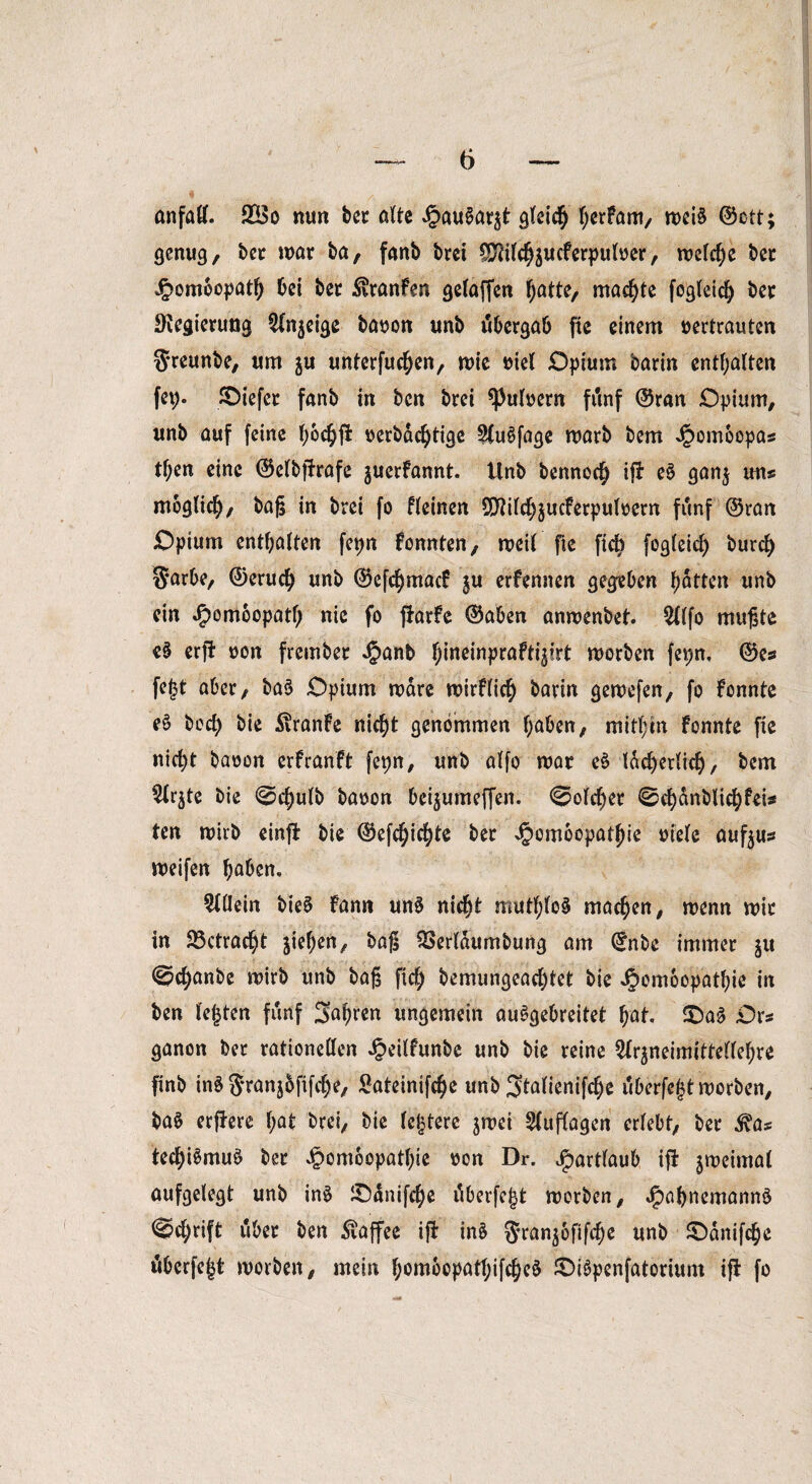 onfad. 2Bo nun bet ölte Jpau^ö^t gleich herfam, n>ci§ ©ctt; genug, bet mar ba, fanb brct ^ilchjucferpulver, melche bet £omoopath bei bet SvtanFen gelaffen hatte, machte fogleid) bet SKegierung $(n$eige bavon unb ubergab fie einem vertrauten Sreunbe, um $u unterfuchen, mie viel Opium barin enthalten fep. liefet fanb in bcn brei pulvern frtnf ©ran Opium, unb auf feine l;6cfyffc verbdcfytige 2{u§fage marb bem Jpomoopas t^en eine ©elbftrafe juerfannt. Unb bennoch ifJ e$ ganj uns möglich, baß in brei fo fleinen 9J?ild)$ucFerpulvern fünf ©ran Opium enthalten fepn Fonnten, meil fie fiel) fogleid) burd) Sarbe, ©eruefy unb ©efdjmacF ju erfennen gegeben hatten unb ein J£>omoopatl) nie fo ftarfc ©aben anmenbet. 2llfo mußte e$ erfi von frembet J^anb Jineinpröftijirt morben fepn, ©es fe<3t aber, ba§ Opium mare mirFlich barin gervefen, fo Fonnte e§ bod) bie $ranFe nicht genommen haben, mithin fonnte fie nid)t bavon erfranft fepn, unb alfo mat eS lächerlich, bem $lr$te bie @d)ulb bavon bei$umeffen. Solcher 0chdnblichfeis ten mirb einfl bie ©efchichte bet J^omoopathie viele oufyus meifen haben, Allein bie§ Fann un$ nicht muthloä machen, wenn mit in betracht Riehen, baß QSerläumbung am ©nbe immer ju ©chanbe mirb unb baß fich bemungead)tet bie JJomoopathie in ben lebten fünf fahren ungemein auSgebreitet hat. £)a§ Ors ganon ber rationellen Jpeilfunbe unb bie reine ^neimitteflehre finb in§ Stanjbfifche, £ateintfche unb ^talienifche uberfeljtmorben, ba$ erfFere l;at brei, bie festere jmei Auflagen erlebt, bet ^as tech^muS bet £ombopatl)ie von Dr. Jpartlaub ifi ^meimal aufgelegt unb inS £)änifche dberfe^t morben, J^ahnemannö @d;rift über ben Kaffee iß: in$ $Jran$6fifche unb SDänifche tiberfejjt morben, mein ham6opatl)ifche§ JOi6penfatorium ifl fo