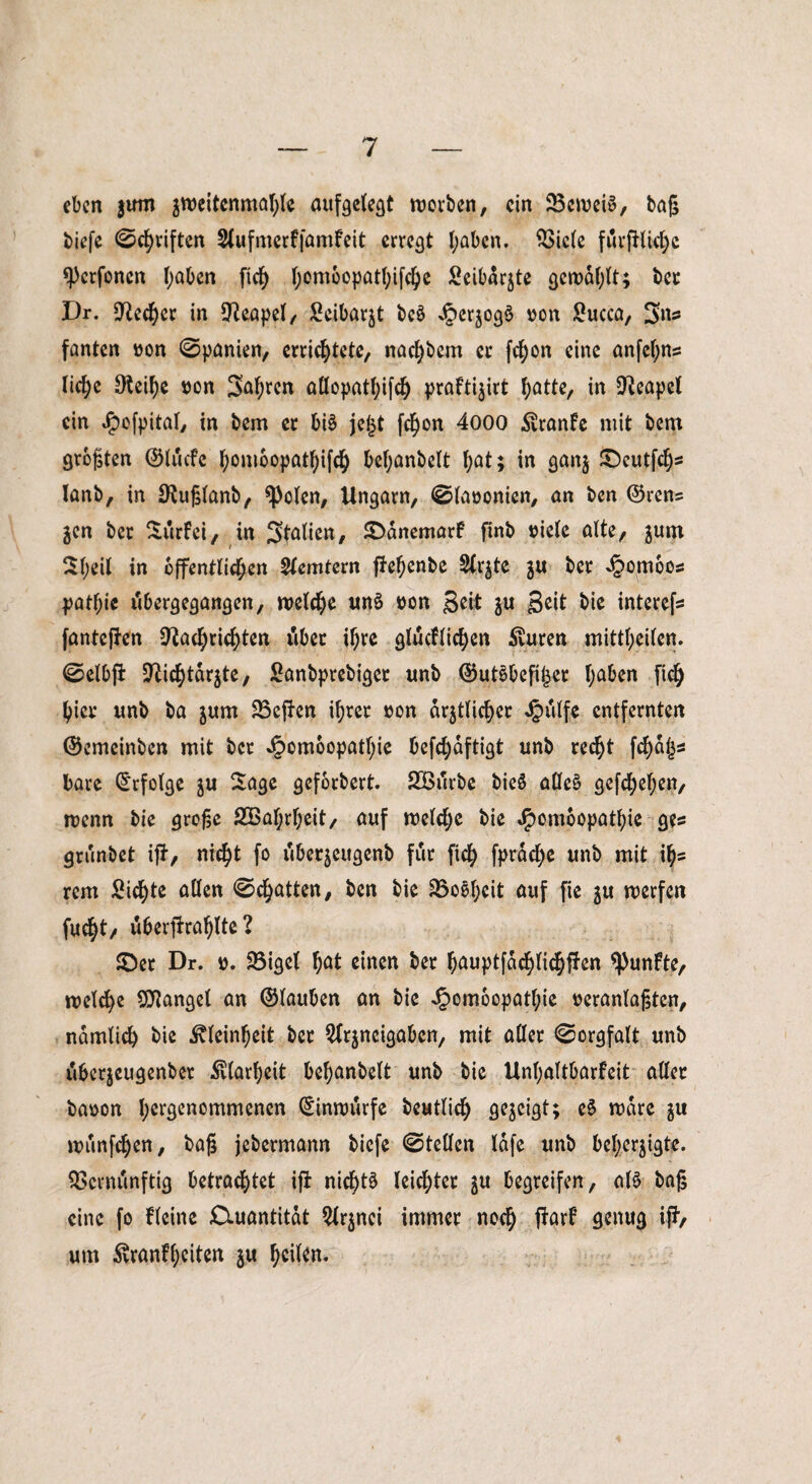 eben jum zweitenmahle aufgelegt worben, ein 23ewei3, baß biefe ©driften Slufmerffamfeit erregt haben. Viele furfHicfyc *pcrfonen haben ftef) t^omoopatl;ifc^c Seibdrjte gewählt; bet Dr. Necher in Neapel/ Seibarjt bcö Jperjo^d oon Succa, 3»^ fanten »on Spanien, errichtete, nachbcm ec fchon eine anfel;ns liehe Neihe ton Saften aßopathifch prafti^irt hatte, in Neapel ein Jpofpital, in bem er bi§ jeßt fchon 4000 ^ranfe mit bem größten ©lucfe ^omoopat^ifd^ behanbelt hat; in gan$ £)cutfchs lanb, in Nußlanb, spolen, Ungarn, ©laoonien, an ben ©ren? jen ber Surfei, in Italien, ©dnemarf finb »iele alte, junt Sl;eil in öffentlichen Slemtern ftehenbe Sichte $u ber ^omoos pathie rtbergegangen, welche un$ bon Seit ju Seit bie interefs fanteffen Nachrichten Aber ihre glucflichen Jauren mittl;eilen. ©elbfi Nichtarjte, Sanbprebiget unb ©ut^befißet I;a6en [ich hier unb ba jurn Veften il;rer »on amtlicher J&ulfe entfernten ©emeinben mit ber Jpomoopathie befchdftigt unb recht fchaßs bare Erfolge $u Sage geforbert. SBurbe bieö alleä gefchehen, wenn bie große SVahrheit, auf welche bie ^omoopathie ges grunbet ijf, nicht fo dbetzettgenb für ftch fprdche unb mit ih= rem Sichte allen ©chatten, ben bie Voeheit auf fie ju werfen fucht/ uberfirahlte ? ©er Dr. d. Vigel hat einen ber hauptfdchlichffen fünfte, welche Mangel an ©lauben an bie Jpomoopathie »eranlaßten, nämlich bie Kleinheit ber ^rjneigabcn, mit aller ©orgfalt unb dbetjeugenbet Klarheit behanbelt unb bie Unhaltbarfeit aller baoon (^genommenen ©inwurfe beutlich gezeigt; c§ wäre $u wunfehen, baß jebermann biefe ©teilen lafe unb beherzigte. Vernünftig betrachtet ifi nichts leichter $u begreifen, al£ baß eine fo fleine Ctuantitdt 2lr$nci immer noch #arf flwug i#/ um 5vranff;citen ju ^eikn-