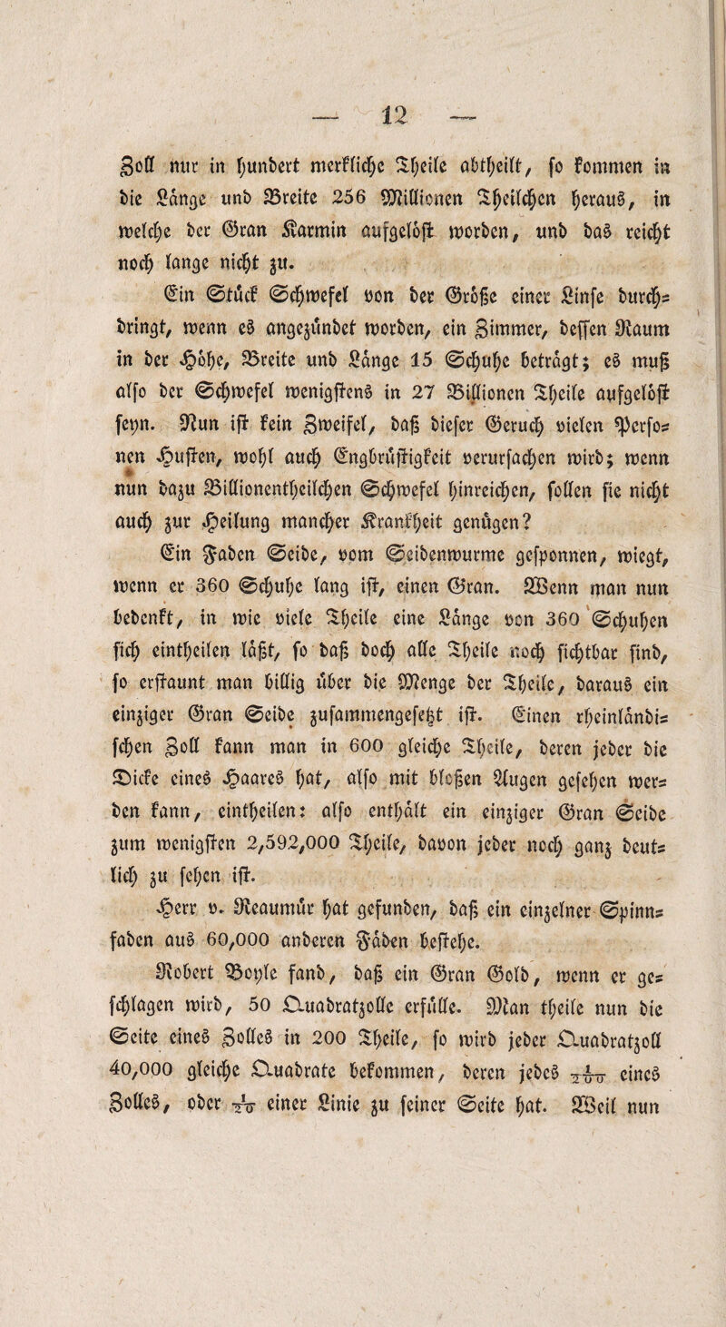 goß nur in fjunbert merflidje Steife abtfyeilt, fo fommen in btc Sange unb SBreitc 256 SDffiöicnßn Sfjetl$en IjerauS, in welche bec ©tan Karmin aufgeloß worben, tmb ba§ reicht nocl) lange ni$t $u. ©in 0tücf 0d)wefel oon bet ©roße einer Sinfe burefys bringt, wenn e5 ange^ünbet worben, ein gimmer, beffen Diaum in ber <£>6ße, Breite unb Sange 15 0d)ul)e betragt; e8 muß alfo ber 0$wefel wenigjfrn§ in 27 ^Billionen $l;eile aufgeloji fet)n. SRun ifl fein Sweifel, baß biefer ©erucl) vielen sperfoz nen puffen, wof)l auclj ©ngbrüjfigfeit verurfad>en wirb; wenn W ' nun baju 23illionentl)cilcf)en 0df)wefel l;inreicf)en, foßen fie nic^t ouefy jur Reifung mancher ^ranfl;eit genügen? ©in $aben 0eibe, oom 0eibenwurme gewonnen, wiegt, wenn er 360 0cf)ul;e lang iff, einen ©ran. SBenn man nun bebenft, in wie mele Steile eine Sange oen 360 0c^uf)en fid) eintfjeilen laßt, fo baß bo$ alle Steile nod) ficfytbar finb, fo erffaunt man billig über bie QRenge ber Steile, barau6 ein einziger ©ran 0eibe jufammengefelt ifl. ©inen rf;einldnbis fc^en Soll fann man in 600 gleiche $t;eile, beren jeber bie SDicfe eines JpaareS fyat, alfo mit bloßen 2lugen gefeiten wers ben fann, eintfjeilen: alfo enthalt ein einziger ©ran 0eibe ^um wenigen 2,592,000 %l;eile, baoon jeber nocl) ganj bcuts lief) gu feigen iff. £err. o. Steaumfir l;at gefunben, baß ein einzelner-©pirnis faben auS 60,000 anberen $dben beffelje. ^Robert Q5ot)le fanb, baß ein ©ran ©olb, wenn er ges [plagen wirb, 5o Üluabrat^olle erfülle. SDtan tf;eile nun bie 0cite eines S°^e6 in 200 Steile, fo wirb jeber £Xuabratgoö 4o,ooo gleiche SXuabrate befommen, beren jebcS -?•&- eines Sollet, ober einer Sinie ju feiner 0eite f;at. SBeil nun