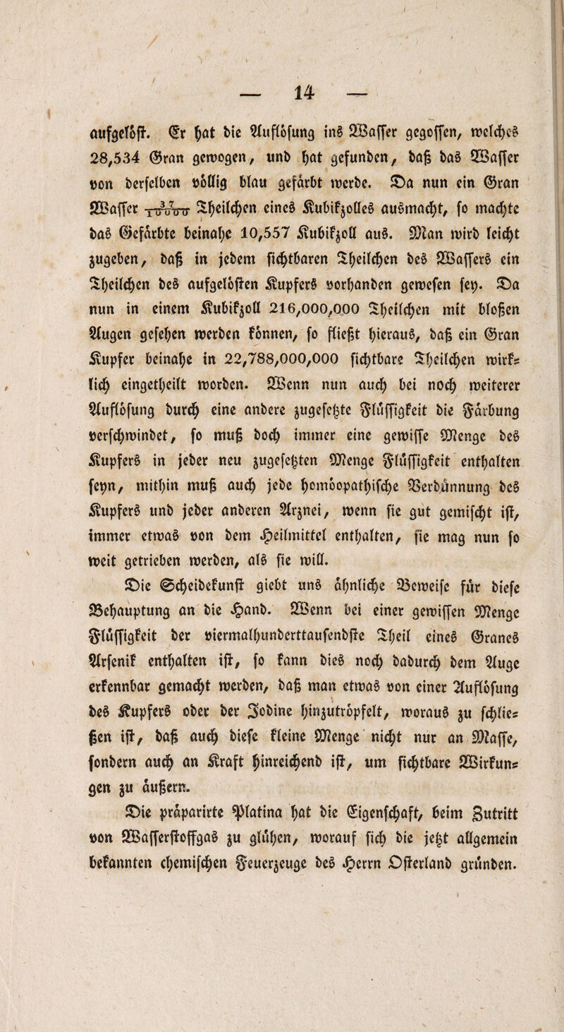 — 14 — aufgelofi’. ©r ftat bic 2luflofung inS SBaffer gesoffen, welkes 28,534 ©ran gewogen, unb f)at gefunben, baß baS 5Saffer »on bcrfclben nollig blau gefärbt werbe. £)a nun ein ©ran flßaffcr nruinr ^cilc^en eines Äubif^olIeS auSmakt, fo machte ba£ ©efarbte beinahe 10,557 .Svubi^oll auS. SKan wirb leicht jugeben, baß in jebem fic^tbaren Sfyeilken beS SBafferS ein Sfyeilken beS aufgeloßen ÄupferS norßanben gewefen fep. £)a nun in einem ^ubif^oll 216,000,000 Sf;etfef)en mit bloßen klugen gefeßen werben Fonnen, fo fließt hieraus, baß ein ©ran Tupfer beinahe in 22,788,000,000 fid)tbare $l;eilken wirFs lik eingekeilt worben. £Benn nun auk bei nok weiterer $luflofung burk eine anbere jugefejjte $luffigFeit bie gdrbung nerfkwinbet, fo muß bok immer eine gereifte Stenge beS Tupfers in jeber neu jugefeßten Qflenge gläftigfeit entgolten fepn, mithin muß auk jebc f)omoopatl)ifke 2$erbunnung be£ Tupfers unb jeber anberen 2lr§nei, wenn fie gut gemifkt iß, immer etwas non bem Heilmittel enthalten, fie mag nun fo weit getrieben werben, als fie will. £)ie ekeibefunf* Qiebt unS dßnlike 23cweife für biefe üöefjauptung an bic Jpanb. 2Benn bei einer gewiffen OJlenge S'luffigFeit ber niermall)imberttaufenbfte Sl;eil eines ©raneS SlrfentF enkalten iß, fo Fann bieS nok baburk bem Qiuge erFennbar gemakt werben, baß man etwas non einer Sluflofung beS Tupfers ober ber Sobine ^iri^utropfelt, woraus $u fklies ßen iß, baß auk biefe Fleine Stenge nid;t nur an üDJafte, fonbern auk on $raft Jjinreikenb iß, um fiktbare SBirFuns gen ju äußern. £>ie prdparirte ^piatina l)at bie ©igenfkaft, beim gutritt non SBafterßoffgaS ju glühen, worauf fik bie je£t allgemein beFannten kemifken Seuer^euge beS Herrn £)ßerlanb grunben.