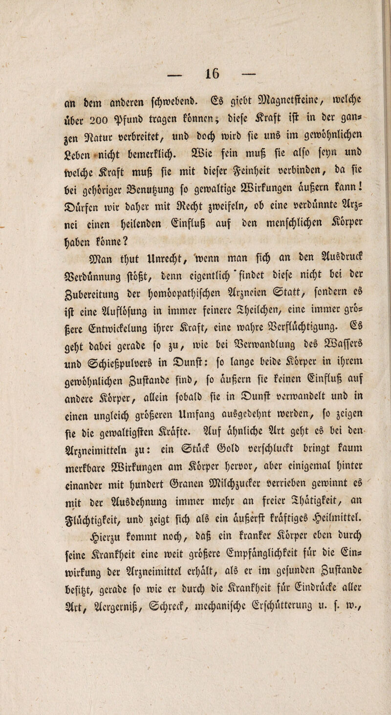 on bem anbercn fchwebenb. ©S siebt ^Za^nctflcinc, welche libec 200 *pfunb tragen fonnen* biefe toft ifi in ber gans jen 9£atur verbreitet, unb boef) wirb fie un£ im gewöhnlichen geben nid)t bemerflich- 9Bie fein muß fie atfo fev>n unb welche 3vraft muß fie mit biefer Reinheit oerbinben, ba fie bei gehöriger üBenufmng fo gewaltige SBirfungen äußern Fann! ©urfen wir bat;er mit $echt zweifeln, ob eine rerbunnte Arz= nei einen hg^en55cn ®nfCuß auf ben menfehlichen Körper haben Fenne? O^an tljut Unrecht, wenn man fleh an ben ^Cuebrucf Verbunnung floßt, tenn eigentlich * finbet biefe nicht bei ber gubereitung ber homocpatljifchen A^neien @tatt, fonbern e$ ift eine Auflbfung in immer feinere Sh^611/ eine immer gros f3ere ©ntwicfelung ihrer ^vraft, eine wahre Verflüchtigung. ©§ geht habet gerabe fo ju, wie bei Verwanblung be£ 2Baffer§ unb 0chießpuloer§ in ©unfi: fo lange beibe Körper in ihrem gewöhnlichen gufFanbe finb, fo äußern fie feinen (Einfluß auf anbere Körper, allein fobalb fie in ©unfl ocrwanbelt unb in einen ungleich größeren Umfang auSgebeßnt werben, fo geigen fie bie gewaltigen Grafte. Auf ähnliche 51rt geht e£ bei ben Arzneimitteln zu: ein ©tuef ©olb rerfchlucft bringt faum merfbare SVirfungen am Körper hervor, aber einigemal hinter einanber mit ßunbert ©ranen SO^ilc^gucfer verrieben gewinnt e$ mit ber Auäbehnung immer mehr an freier ShdtigFeit, an gluchtigfeit, unb zeigt fiel) aB ein dußerfi frdftigeö Heilmittel. Hierju fommt noch, baß ein franfer Körper eben burch feine £ranfheit eine weit größere ©mpfdnglichFeit für bie ©ins wirfung ber Arzneimittel erhalt, aB er im gefunben 3«1frm&e befi|t, gerabe fo wie er burcl) bie SvranF’heit für ©inbruefe aller Art, Acrgerniß, ©chrecf, mechanifche ©rfchiitterung u. f. w.,