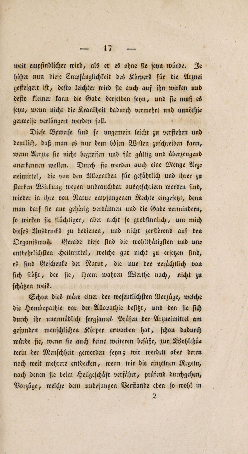 weit empfinblicher wirb, at$ er e§ ohne fie fct>n würbe. 3e f;6f;er nun biefe ©mpfdnglichfcit bc§ Svorpcrä für bic 42(rjnei gejJcigcrt ijt, befto leichter wirb fie auch auf if;n wirten unb befto Heiner fann bie ©abc berfelben fet;n, unb fie muß e$ fepn, wenn nicht bie Äranl’hcit baburch vermehrt unb unnötig , t ' { •' gerweife verlängert werben füll. £)iefe 23cweifc finb fo ungemein (eid)t ju vergehen unb beutlich, baß man c£ nur bem bofert SBillcn jufchreiben fann, wenn Siebte fie nicht begreifen unb für gültig unb uberjeugenb anerfennen wollen. Sburcl) fie werben auch eine Öftenge 2lrjs «eimittcl, bic oon ben Allopathen für gefährlich unb ihrer $u flarfcn SÖirf’ung wegen unbrauchbar auSgefchrieen worben finb, wieber in ihre von Sftatur empfangenen 0^ecf)te eingefejjt, benn man barf fie nur gehörig verbünnen unb bie ©abe verminbern, fo wirten fie fluchtiger, aber nicht fo grobftnnlid), um mich biefe$ Au£bruct§ ju bebienen, unb nicht jerjibrenb auf ben £)rgani§mu§. ©erabe biefe finb bie wohltl;dtigfien unb uns entbehrlichen Heilmittel, welche gar nicht ju erfe^en finb, e§ finb ©efehenfe ber üftatur, bie nur bet verächtlich von fich floßt, ber fie, ihrem wahren SOßerthe nach, Jtt fd^a^en wei§. 0chon bie§ wäre einer ber wefentlichf}en $oräüge> welct^ bie Hßm^0Pat^c $or Slößpßthie bcfi|t, unb ben fie fich burch il)t unermublich forgfameö prüfen ber Arzneimittel am gefunben menfehlichen Körper erworben hat/ fd)on baburch würbe fie, wenn fie auch teino weiteren bcfdße, $ur SBohlthds terin ber Sttenfchhett geworben fepn; wir werben aber beren noch weit mehrere entbeefen, wenn wir bie einzelnen Regeln, nach ^encn dpeil^efcl>aft verfahrt, priifcnb burchgehen, ^Sorjuge, welche bem unbefangen SSerftanbe eben fo wol)l in 2