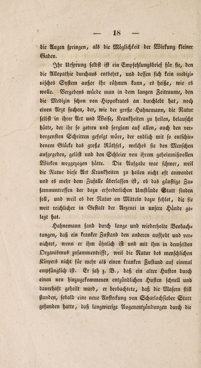 18 i)ie klugen fprincjcn, als bie SHoglichfeit bet SBirfung Heiner (Baben. 30t Urfprung felbfi ifi ein Empfehlungsbrief für fic, ben bie Slßopathie burcf)auS entbehrt, unb beffen fich fein mebijis nifcheS ©pjfem äuget ihr tu Omen fann, eS h^/ wie cS woße. Vergebens mürbe man in bem langen geitraume, ben bie 9flebiäin fcOon non JpippofrateS an burdjlebt T;at, noch einen $lrjt fuc^cn, ber, roie bet große <§ahnemann, bie Statut felbff in ihrer 2lrt unb £Öeife, $ranfheiten ju heilen, belaufet batte, bet ihr fo getreu unb forgfam auf aßen, auch ben ners borgenden ©chritten gefolgt mdre, ber enblidj mit fo entfebies benem ©liicfe baS große Oidthfel, welches fie ben Sftenfchen aufgegeben, geloft unb ben ©chleier non iOtem geheimnißooßen ÖÖirfen meggejogen l)atte. JDte Aufgabe war fd^mer, meil bie -ft a tut biefe 2lrt ^ranff;eiten heilen nicht oft amuenbet unb cS mehr bem gufaße ubcrlaffen iff, ob baS gunffige gu* fammentreffen bet baju erfotbetlicOen Umffdnbe ©tatt finben foß, unb roeil eS bet Üftatur an Spitteln ba$u fehlet, bie fie weit reiflicher in ©effalt bet ^tr^enei in unfete Jg>dnbe ges legt Oßf- Jpahnemamt fanb burch lange unb wieberf;olte 85eobachs tungen, baß ein franfer guffanb ben anbeten aufhebt unb nets nichtet, wenn et if;m ähnlich ifi unb mit ihm in bemfelben £)rgani3muä jufammenteifft, weil bie $Ratut beS menfehlichen •SvorperS nicht für mehr als einen Hänfen guffanb auf einmal empfänglich iff- Et fal; j. ?B-, baß ein alter Jpuffen burch einen neu hi^ugefommenen entjunblichen puffen fchneß unb bauerhaft geheilt marb, et beobachtete, baß bie Wafern ffiß jfanben, fobalb eine neue 2lnffecfung non ©charlachßebet ©tatt gefunben ^attc, baß langwierige 5fugenent§unbungen burch