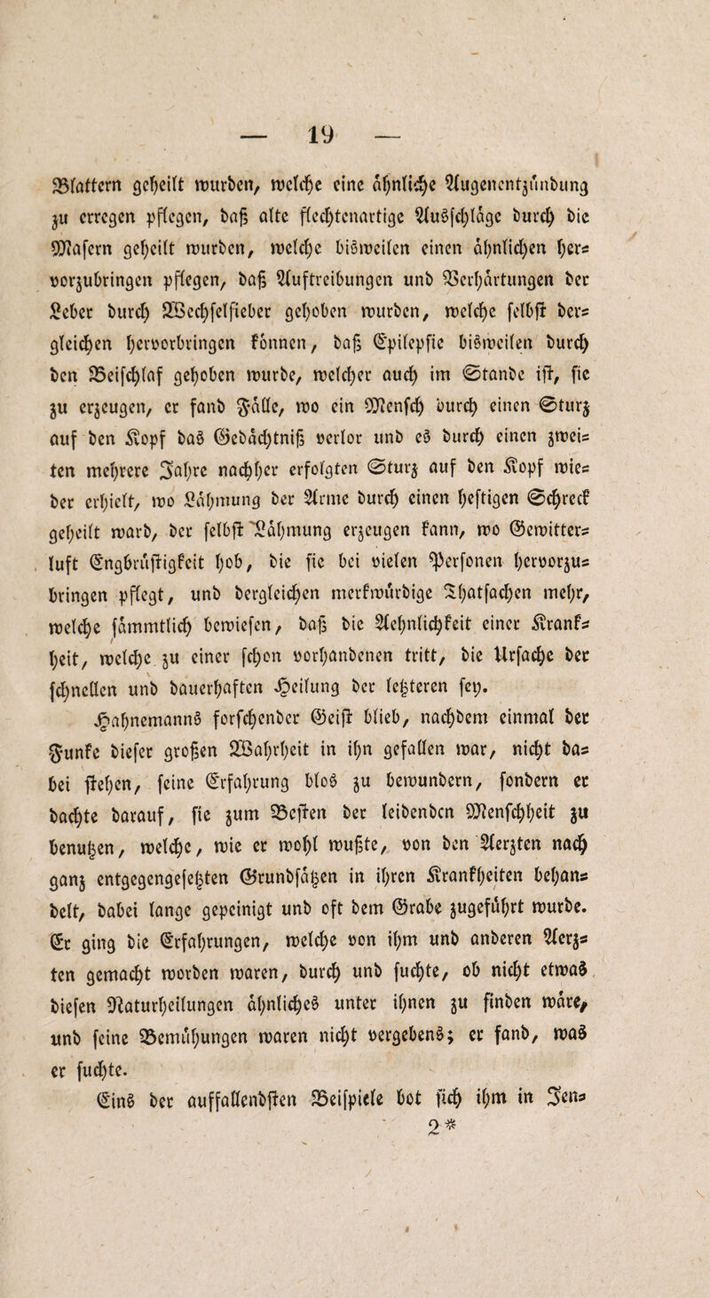 ^Blattern geheilt würben, welche eine ähnliche Augenentjunbung ju erregen pflegen, baß alte flecl)tcnartige Auflage büret) bie Wafern geteilt würben, welche bisweilen einen ähnlichen her* vorjubringen pflegen, baß Auftreibungen unb Verhärtungen bec £eber burct) SÖcchfelfieber gehoben würben, welche felbjr bers gleichen h^orbringen fonnen, baß Epilepfie bisweilen burch ben Veifcf)laf gehoben würbe, welcher auch *m 'Stanbe iji, fte $u erzeugen, er fanb Jade, wo ein OJtenfdj burch einen 0tur$ auf ben £opf ba§ ©ebdcl)tniß verlor unb e$ burch einen jweis ten mehrere 3al;re nachher erfolgten 0tur$ auf ben ^opf wies ber erhielt, wo Sdhmung ber Arme burch einen heftigen 0chrecf geheilt warb, ber felbffc Rahmung erzeugen fann, wo ©ewitters luft ©ngbrujligfcit heb, bie fie bet vielen ^erfonen heroorjus bringen pflegt, unb bergleichen merfwurbige ^hatföchen mehr, welche fdmmtlich bewiefen, baß bie Ael)nlichfeit einer Äranfs l;eit, welche ju einer fchon t>orl;anbenen tritt, bie Urfache bec fchnellcn unb bauerhaften Teilung ber lederen fei;. ^»ahnemannö forfchenber ©ei)T- blieb, nachbem einmal bec 5*unfe biefer großen 2öahrf;eit in il;n gefallen war, nicht bas bei flehen, feine Erfahrung blo$ $u bewunbern, fonbern ec bachte barauf, fte jum Veilen ber leibenben öJtenfchheit ju benu^en, welche, wie er wohl wußte, oon ben Aerjten nach ganj entgegengefegten ©runbfa£en in ihren Krankheiten bel;ans beit, babei lange gepeinigt unb oft bem ©rabe jugefdl)rt würbe, ©t ging bie Erfahrungen, welche oon ihm unb anberen Aerjs ten gemacht worben waren, burch uni> fuegte, ob nicht etwas biefen Sftaturheilungen ähnliches unter ihnen ju finben wäre/ unb feine Vemuhungen waren nicht vergebend; ec fanb, waS er fuchte. ©in$ ber auffallenbfien Veifpicle bot ftch il;m in Sens 2* *