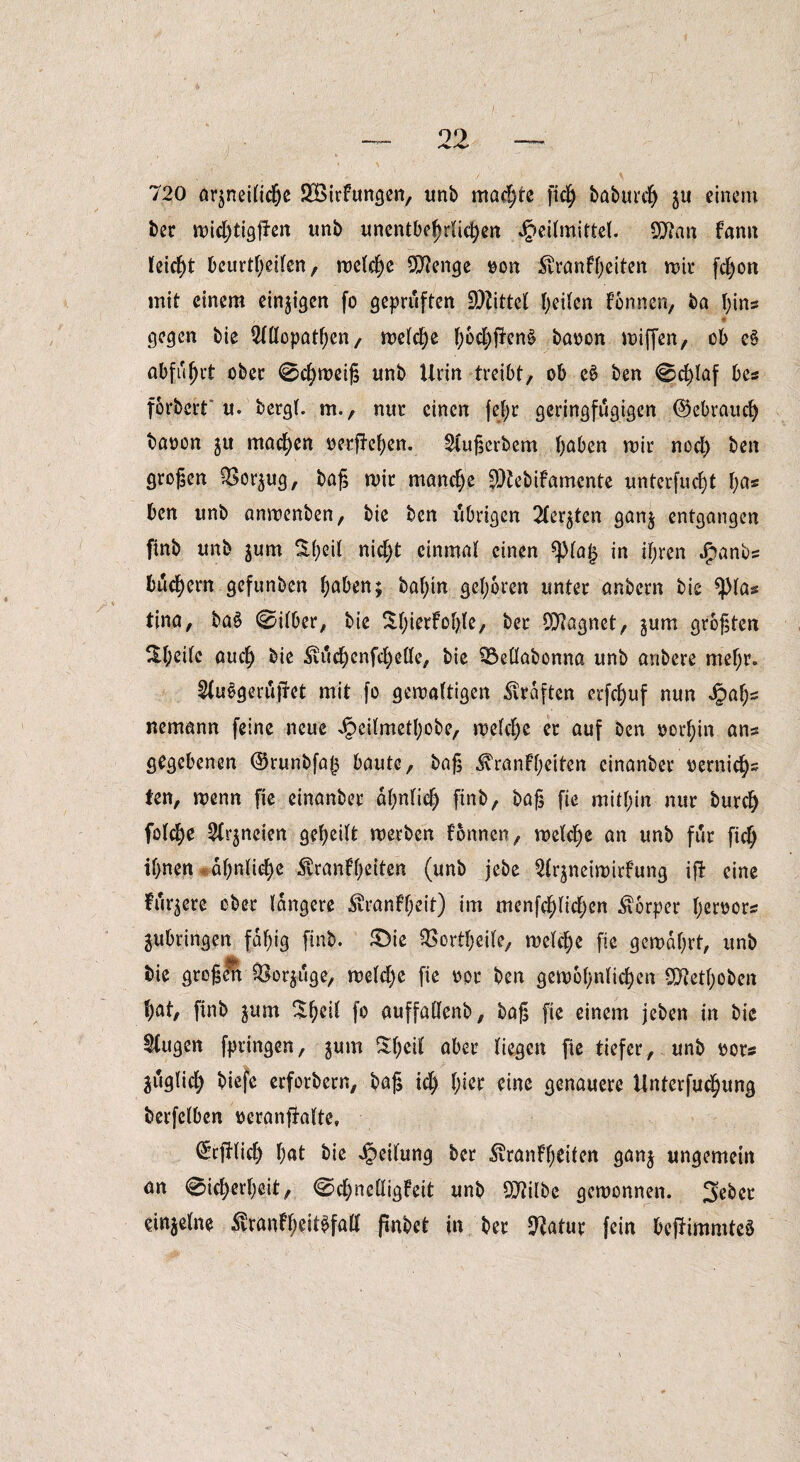 720 arjneitictje 2öirtungen, unb machte fich baburctj $u einem bec mid)tigpen unb unentbehrlichen Heilmittel. Qfrnn fann leicht beurtl)eilen, melche 9)?enge »on Trautheiten mir fchon mit einem einigen fo geprüften SDZtttel heilen tonnen, ba hins ,. # gegen bie Allopathen, melche f;6d)jlen§ baoon miffen, ob e§ abfu^rt ober 0chmeiß unb Urin treibt, ob e£ ben 0d)laf bcs förbert u. bergt, m., nur einen fejr geringfügigen ©ebraud) baoon gu machen oerfiehen. Außerbem haben mir nod) ben großen QSor^ug, baß mit manche SHebifamcnte unterfucht t)as ben unb anmenben, bie ben vibrigen Achten gan§ entgangen ftnb unb jum S(;eit nid;t einmal einen *pia£ in ihren Jjpanbs buchern gefunben haben; bat;in gehören unter anbern bie *})las tina, ba§ 0ilber, bie $1;^°^/ bet 93?agnet, gum größten ^t;^i^ nudj Tuchenfchdle, bie 93ettabonna unb anbere mehr. AuSgerujret mit fo gemattigen Graften erfchuf nun Hah~ nemann feine neue Heilmethobe, metd)e er auf ben ocrhin ans gegebenen @runbfa|3 baute, baß Trantheiten einanber oernichs ten, menn fie einanber ähnlich ftnb, baß fie mithin nur burd) foldje Arzneien geteilt merben tonnen, melche an unb für ficf; ihnen ähnliche Trantheiten (unb jebe Ar^neimirtung ift eine tariere ober tangere Trautheit) im menfehtichen Torper heroors jubringen fähig ftnb. £)ie ^ortheite, metehe fie gemährt, unb bie großelt fßor$uge, mdd)c fie oor ben gewöhnlichen 97?etf)ob>en hat, finb jum ^he’^ f° auffattenb, baß fie einem jeben in bie ^tugen fpringen, j«m St)eit aber liegen fie tiefer, unb oor« jiigtich biefe erforbern, baß id) \)\zt eine genauere Unterredung berfetben oeranfhlte, (Scfttich hnt bie Reifung ber Trautheiten gan$ ungemein an 0icherheit, 0chndtigteit unb Qftilbe gemonnen. Sebct einzelne Trantheit^falt ßnbet in ber ^atur fein beftimmtcS