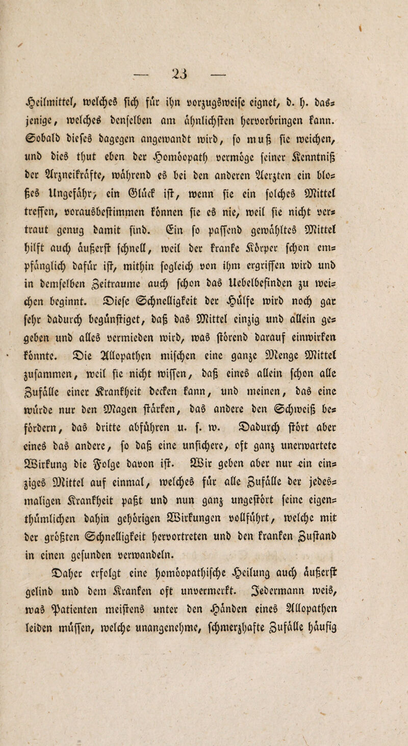 Jpeitmittcf, roe(cf)e$ ficf) für i(;n oorjugSrocife eignet, b. f;. ba$s jenige, roe(cße$ benfclben am df;nlirf)pen beroorbringen Fann. 0obalb biefeä bagegen angewanbt wirb, fo muß ftc meinen, unb bie$ t(;ut eben ber Jpomoopatb oermoge feiner $enntniß ber ^rjneifrdfte, rodbrenb e$ bei ben anberen 2(er$tcn ein bfos ße§ Ungefähr > ein SHucF ifF, wenn fic ein fotc^eö Spittel treffen, oorauSbefFimmen Fonnen fie e6 nie, weit fie nicht m* traut genug bamit finb. Sin fo paffenb gerodbttcä Spittel f)i(ft aud) dußerft fc^nett, rt?eit ber FranFe Körper fd)on ems pfdnglid) bafur ifF, mithin fogteidj ron il)m ergriffen wirb unb in berufenen Beitraume auch fd)on ba£ Uebelbefinben $u meis d)cn beginnt. £>iefe ©cbneüigFeit bet Jputfc wirb nodj gac fef;r baburcf) begunfFigct, baß ba$ Spittel einzig unb allein ges geben unb aüe£ oermieben wirb, roa3 jForcnb barauf einwirfen Fonntc. £)ie Mopatben mifdjen eine gan^e Stenge bittet ^ufammen, weit fie nid)t wiffert, baß einc£ allein febon alle Bufade einer ^ranFfjeit becFen Fann, unb meinen, ba$ eine mürbe nur ben Qflagen fldrFen, ba£ anbere ben 0d)«>eiß bes fbrbern, ba§ britte abfübren u. f. n>. S)aburd) {Fort aber cineö ba$ anbere, fo baß eine unficfyere, oft ganj unerwartete SBirFung bie S*o(ge baoon ijF. SBir geben aber nur ein eins $igeö Mittel auf einmat, welche^ für ade Suf^e bee jebeös maligen ßranFbcit paßt unb nun ganj ungefFort feine eigens tf)iimiic£)en babin gehörigen SöirFungcn ooflfubrt, welche mit ber größten 0chnedigFeit be^ortreten unb ben kanten Buf*anb in einen gefunben oerwanbeln. SDaber erfolgt eine ^omoopatt;ifct)e Reifung auch dußcrjl gelinb unb bem Oranten oft unoermcrFt. Sebermann weis, wa$ Patienten meifFenS unter ben Jjpdnben eineö 21dopatben leiben muffen, welche unangenehme, fel)merähafte Suf^ß häufig