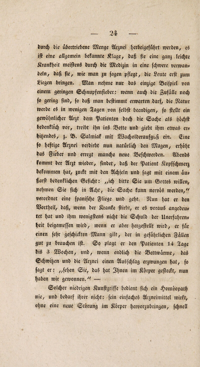 burd) bie u6crtrict>enc Stenge Ofrjnei f;crbcSgefu^rt werben, c§ ifi eine aßgemein befannte .fluge, bag fie eine gan$ leichte Äranfheit meiftenä burd) bie SDtebi$in in eine fernere ocrwans beln, bag fie, »nie man ju fagen pflegt, bie £eute crft jum liegen bringen. Sflan nehme nur ba§ einzige 03eifpiel oon einem geringen ©chnupfenfieber; wenn auch bie gufdße nod) fo gering finb, fo bag man bejtimmt ermarten barf, bie 9?atur merbe e£ in wenigen Sagen »on felbfi beenbigen, fo gießt ein gewöhnlicher Olr^t bem Patienten hoch ^ ©ache al$ rjoc^fi bebenflich »or, treibt ihn inS 35ette unb giebt ihm etwa£ er? hi£enbe$, 5. 03. ©almiaf mit OBacholberaufgug ein. (£ine fo heftige Sfrjnei oerbirbt nun natürlich bcn Oftagen, erhöht baS Sieber unb erregt manche neue 03efchwerben. OlbenbS fommt ber 3Cr$t wieber, finbet, bag ber Patient $opffchmer$ befommen hat, $ucft mit ben 2fd)|eln unb fagt mit einem aus gcrft beDenflid;en (Seficgt: „ich bitte ©ie um (Sottet wißen, nehmen ©ie fich in %d)t, bie ©ad)e fann neroo£ werben/' uerorbnet eine fpanifche fliege ynb geht Otun f;at er ben OSortljeil, bag, wenn ber $ranfe ftirbt, er e$ oorauä angebeu# tet hat unb ihm wemgjteng nicht bie ©d)ulb ber Unerfahren? heit beigemeffen wirb, wenn er aber l;ergefMt wirb, er für einen fel;r gerieften 9J?ann gilt, ber in gefährlichen Sdßen gut $u brauchen ift @0 plagt pr ben «Patienten 14 Sage bi6 3 SBochen, unb, wenn enblich bie SBettwarme, ba§ ©chwijjen unb bie 2(rjnci einen 2fu§fd)lag erzwungen hat, fo fagt er: „fehen ©ie, ba$> f;at 3hncn im Körper geffecft, nun haben mir gewonnen.41 —- ©olcher niebrigen iftunffgriffe bebient fich c*n 4?om6opath nie, unb bebarf ihrer nid;t; fein einfache^ Slt^neimittel wirft, ol;ne eine neue ©torung im Körper heroorjubringen, fchneß