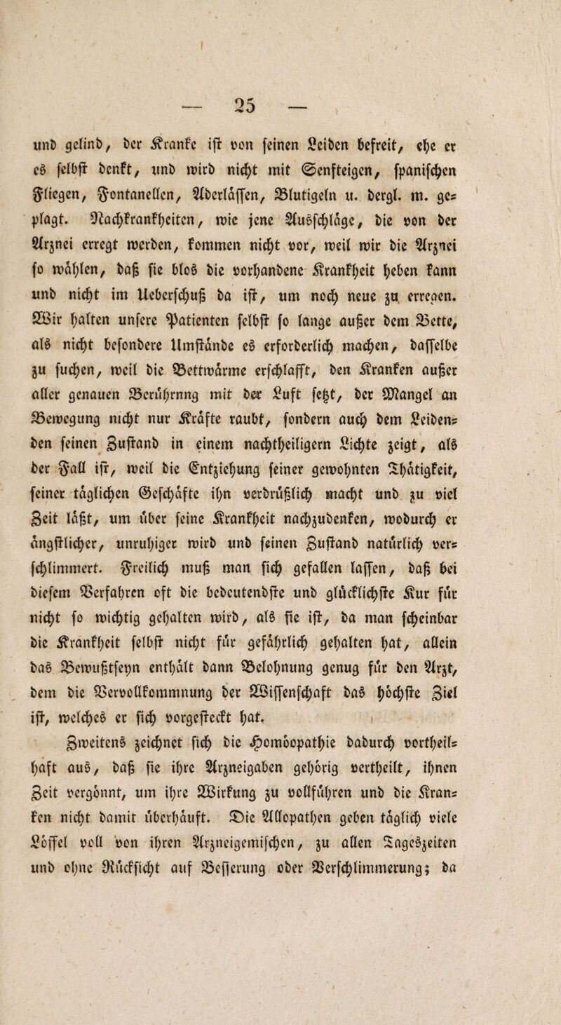 I , ' __ r>5 _ unb gelinb, ber Äranfe iß: von feinen Seibcn befreit, e^ er e8 felbfi benft, unb wirb nicht mit ©enfteigen, fpanifeben Stiegen, Fontanellen, 2lbcrtdffen, 23lutigeln u. bergt, m. ge? plagt. 9^acf>franff;citcn, wie jene 2lu6fd;ldgc, bie von ber Signet erregt werben, kommen nicht vor, weit wir bie Slrjnei fo wählen, baß fie bto$ bie vorbanbene ^vranf^cit beben fann unb nicht im Ueberfchuß ba iß-, um nod) neue ja, erregen. SBir bitten unfere Patienten fctbfF fo tange außer bem S5ctte, aB nicht befonbere Umftanbe eS erforbertich machen, baffelbe ju fuchen, weit bie 93ettwdrme erfchtafft, ben Uranien außer eitler genauen 23cruf;rnng mit ber Suft fe£t, ber Mangel an Bewegung nicht nur Grafte raubt, fonbern auch bem Seiben? ben feinen Suftanb in einem nachtheitigern Sichte jeigt, aB ber §att ifr, weit bie (Jntjiebung feiner gewohnten Sbatigleit, feiner täglichen ©efdjdfte it;n verbrußlicb macht unb viel Seit tagt, um über feine 5iranft;eit nadj^ubenfen, woburch er dngfHid)er, unruhiger wirb unb feinen Suf*anb naturlid) vers fchtimmert. Freilich muß man fich gefallen taffen, baß bei biefem Verfahren oft bie bebeutenbße unb gludlichße $ur für nicht fo wichtig gehalten wirb, aB fie iß-, ba man fd)einbar bie ^ranfheit fetbfF nicht für gefährlich gehalten bat, allein ba§ £$ewußtfet)n enthalt bann Belohnung genug für ben $lrjt, bem bie SServolllommnung ber 2Siffenfd;aft ba$ (>6cl>fFe Siet iß-, welches er fich »orgefteeft bat. t SweitenS ^cichnet fich $ombopatbie baburch Vorteils l;aft aus, baß fie ihre 5lrjneigaben gehörig vertbeilt, ihnen Seit vergönnt, um ihre SÖirfung $u vollfuhren unb bie 3vran* fen nicht bamit uberhduft. £)ie Sldopathen geben täglich viele Söffet voll von ihren Slrjneigemifchen, gu allen Sagenden unb ohne 0vucffid)t auf Söcßerung ober 2Serfd;timmerung; ba r