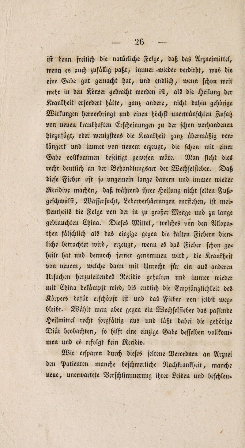 i|i benn freilich bie natürliche J-ülgc, baß ba$ Arzneimittel, wenn e6 auch jufdülta paßt, immer lieber oerbirbt, waS bie eine ®abe gut gemacht hat, unb cnblich / wenn fchon weit % mcl;r in ben Körper gebracht worben ifi, atö bie Teilung ber ^ranff)eit erforbert hatte, ganz unbere, nicht bahin gehörige SBirfungcn Ijeroorbringt unb einen hoch!* unerwänfehten Bufals »on neuen FranFhaften (Erfcheinungen zu ber fchon oorhanbenen hinzufugt, ober wenigftenö bie $ranFheit zanz übermäßig »ers langert unb immer non neuem erzeugt, bie fchon mit einer (Sabe »ollfommen befeitigt gewefen wäre. Sftan fleht bie£ recht beutlich an ber 23ehanblung$art ber SBechfelfteber. £)aß biefe SM« oft fo ungemein lange bauern unb immer wieber Otccibwe machen, baß wdhrenb ihrer Teilung nicht feiten Suß* gefchwulfl, SBafferfucht, Seberoerljartungen entflehen, tfr meis flentheiB bie Solge ben ber in zu großer Stenge unb zu lange gebrauchten <Sl;ina. SDiefe^ Mittel, welches oon ben Allopas ttjen fdlfchlich als baS einzige gegen bie Falten Siebern biens liehe betrachtet wirb, erzeugt, wenn eS baS Sieber fchon ges heilt hat unb bennoch ferner genommen wirb, bie ^ranFl;eit i)on neuem, welche bann mit Unrecht für ein auS anberen Urfachen ^cr^uFeitcnbeö Otecibio gehalten unb immer wieber mit (^hina beFdmpft wirb, bis enblich bic ^mpfdnglichfcit beS $brperS bafur erfchopft ift unb baS Sieber non' felbft Wegs bleibt. 2Bdl;lt man aber gegen ein SBechfelfieber baS paffenbe Heilmittel recht forgfaltig aus unb laßt babei bie gehörige £>idt beobachten, fo hilft eine einzige @abe beffclben ooüFoms men unb eS erfolgt Fein Otecibio. 2öir erfparen burch biefeS feltene ^erorbnen an Arznei ben Patienten manche befchmerliche sftachFranff;eit, manche neue, unerwartete £>erfchlimmcrung ihrer Reiben unb befchleus /