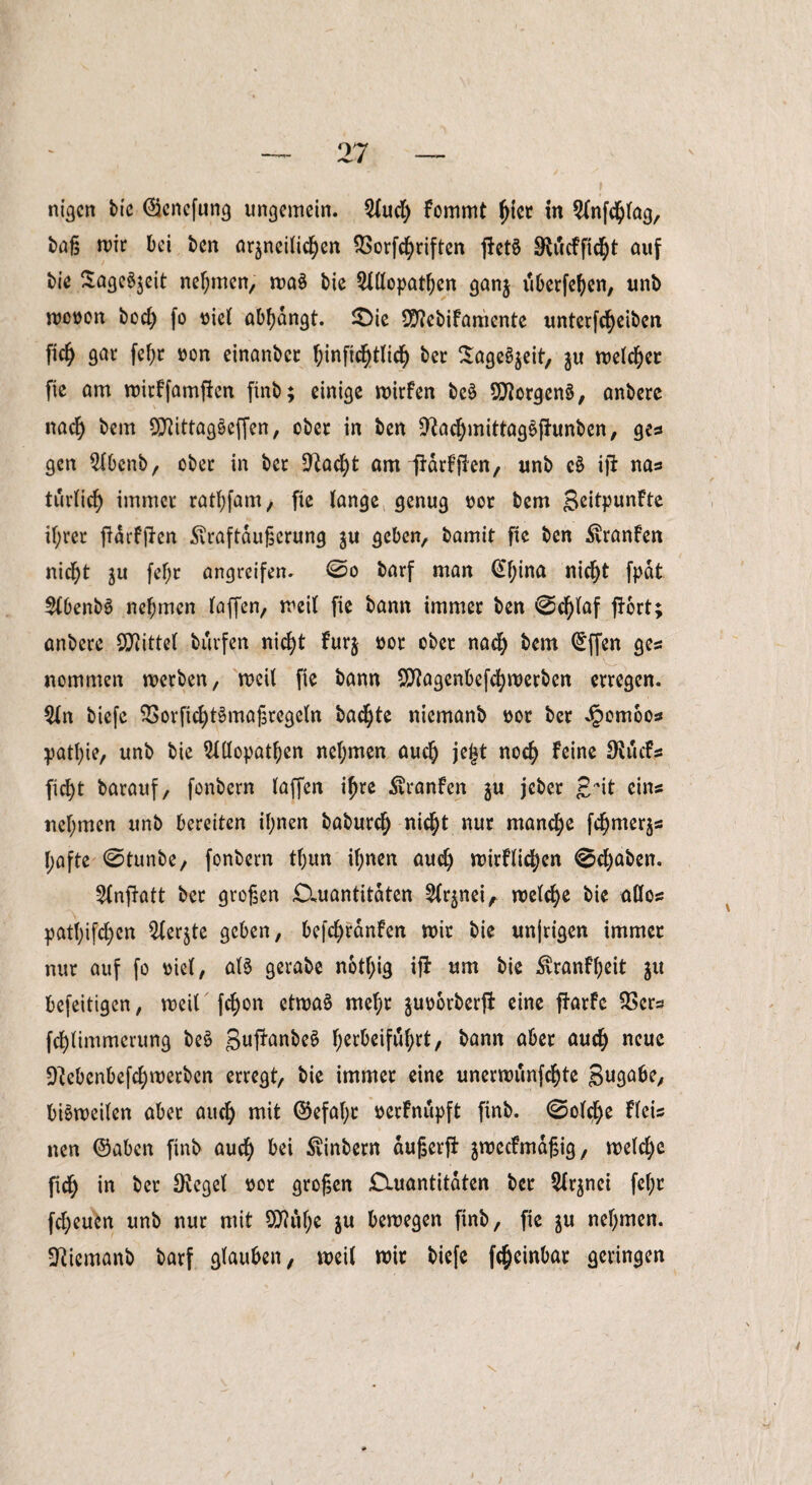 baß mir bei ben arzneilichen SSorfchriftcn j!et$ SWcfficht auf bie Sagest nehmen, wa3 bie Allopathen ganz überfein, unb wooon bod) fo oicl abhangt. 2>ie Sttebifamente unterfcf)eiben fiel) gar fehr »on einanber hinftchtlicf) ber SageSjeit, zu welcher fie am witffamjfcn finb; einige wirfen be$ Borgens*, anbere nach &*m O^ittagSeffen, ober in ben 9?achmittag£fhtnben, ge* gen Abenb, ober in ber 5ftacf)t om lidrfffen, unb c$ ift nas turlich immer rathfam, fie lange genug oor bem £eitpunfte il;rer jidrfjien .ftraftdußerung zu geben, bamit fie ben $ranfen nicht zu fef;r angreifen. ©o barf man €l;ina nicht fpdt AbenbS nehmen laffen, weil fie bann immer ben ©d)laf fJort; anbere Mittel burfen nicht furz #or cbec nach C£ffen ge* nommen werben, weil fie bann $?agenbefchwerben erregen. An biefe SSorfichtSmaßregeln bachte nicmanb ttot ber *£omoos patl)ie, unb bie Allopathen nehmen auch jeljt noch ^ne 3^utf* ficht barauf, fonbern taffen ihre ^ranfen z« jeber £dt eins nehmen unb bereiten ihnen baburch nicht nur manche fchmerz* hafte ©tunbe, fonbern tl)un ihnen auch mirflichen ©cf)aben. Anftott ber großen £Xuantitdten Arznei f welche bie allos pathifchen Aerjte geben, befcf>ranfen wir bie unjrigen immer nur auf fo oiel, al$ gerabe notf;ig ifl um bie ^ranfl;eit zu befeitigen, weil fchon etwaä mehr juv>6rberfi eine ffarfc $ers fchümmerung be£ guffanbeS h^beifuhrt, bann aber auch neue D^ebenbefchwerben erregt, bie immer eine unerwunfehte gugabe, bisweilen aber auch mit ©efal;t »erfnupft finb. ©olche fleis nen ©aben finb auch &*i ßinbern dußerft zmecfmdßig, welche fich in ber Siegel üor großen £tuantitdten ber Arznei fcf;r fcf;eucn unb nur mit Qttuhe zu bewegen finb, fie zu nehmen, üftiemanb barf glauben, weil wir biefe fcheinbar geringen