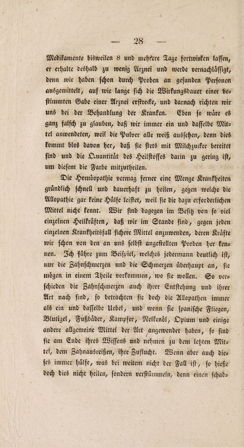 er erhalte befall) ju wenig 2lr$nei imb werbe üernadpäffigt, benn wir fyabtn fd;on burefy groben an gefunben *Perfoncn aubgemittelt, auf wie fange ftch bie £Birfung§bauer einer bes pimmten ®abe einer ^nei erPrecfe, unb barnach richten wir un3 bei ber S5ef;anb(ung ber ^ranfen. (Eben fo wäre e§ ganj falfdj $u glauben, baß wir immer ein unb baffebbe Sttits tef anwenbeten, weif bie fairer affe weiß auSfefjen, benn bic§ fernrnt blo$ batwn her, baß fie pet§ mit SSMchjuder bereitet pnb unb bie Quantität beS J£>ei(pejfeö barin gu gering ip, um biefem bie 5a^e mit^utf;eifen. £>ie ^omoopatgie vermag ferner eine Stenge ^ranFgeitcn grunblid) fd)nell unb bauergaft $u geilen, gegen weld;e bie Slllopatgie gar feine £ulfe leipet, weif fie bie baju erforberltcgen Spittel nicht fennt. SÖir finb bagegen im üBefig non fo rief etn^efnen Jg>ei(Frdften, baß wir im 0tanbe finb, gegen jeben einzelnen 5vranfgeitbfall fixere Mittel an^uwenben, beren Kräfte wir fegon von ben an unS felbp ungeteilten groben ger Fens ncn. 3cg fugre pm Söeipiel, welcgc6 jebermann beutfief) tp, uur bie gafjnfc^merjen unb bie 0d)mer^en überhaupt an, fie mögen in einem Steife uorfommen, wo fie wollen. 0o oer? fegieben bie gagnfdjmerjen aueg igret (EntPegung unb igrer 2lrt naeg finb, fo betradgten fie bod) bie 2£üopatf;cn immer aB ein unb baffelbc Hebel, unb wenn fie fpanifdje S^fic^en,. 33lutigel, 3‘ußbäber, Dampfer, ^elfenol, Opium unb einige anbere allgemeine Mittel ber $lrt angewenbet gaben, fo finb fie am (Enbe igrcö 2Btffcn§ unb nehmen gu bem legten SSftits tcl, bem gagnauSreißen, igre guflucgt. SBenn aber auch bie= feö immer gulfe, wa3 bei weitem niegt ber $all ip, fo gieße bod; bieb nid)t heilen, fonbern uerpi'mimeln, benn einen fegabs