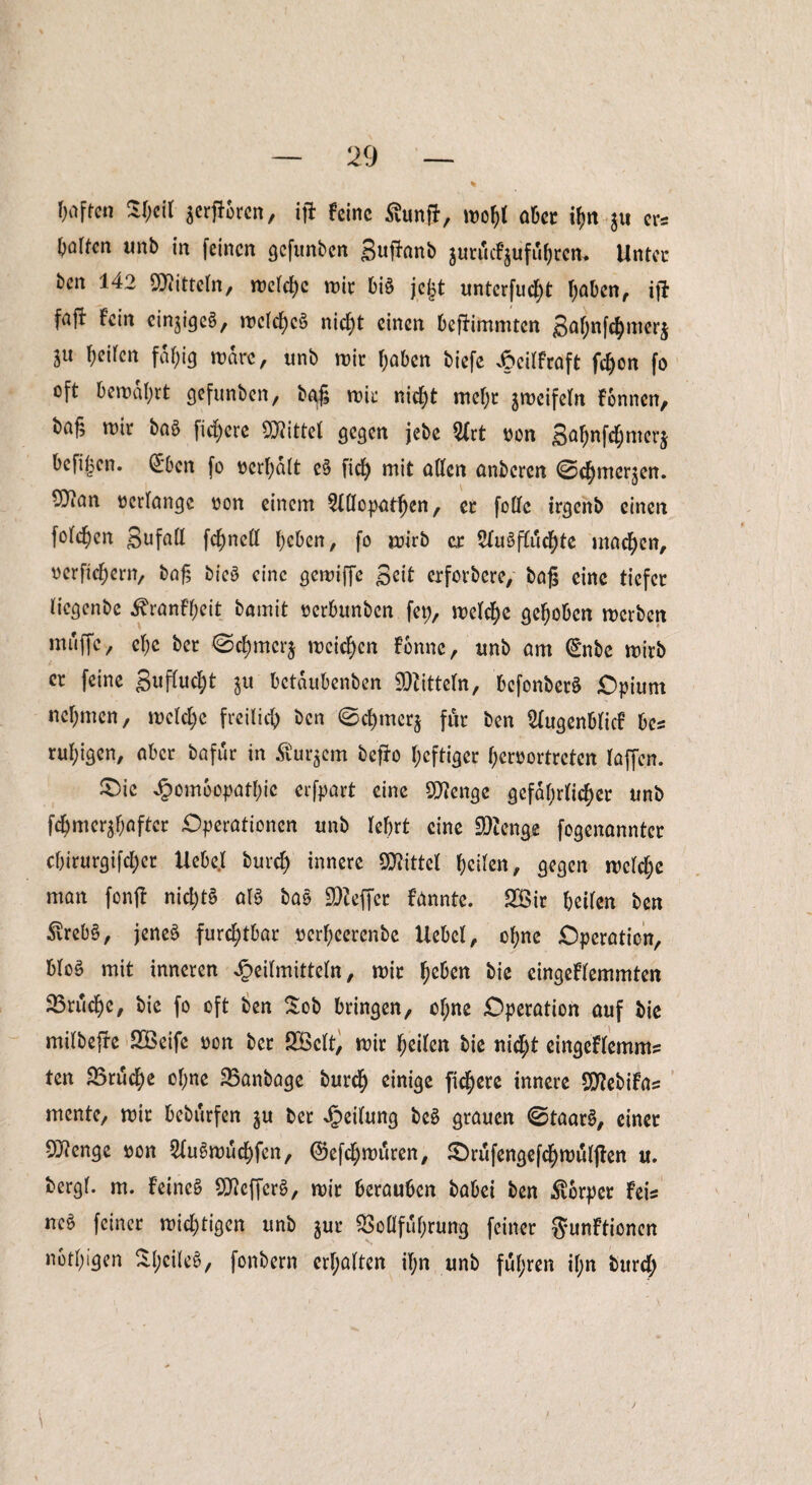 Wen Stjeil jerfförcn, ifi feine ßunft, wof>l aber ty« $u er* hülfen unb in feinen gcfwnbcn guflanb jurjcfjüföjren. Unter ben 142 Mitteln, wcFebc mit bis jegt untcrfud&t (jaben, ift faft Fein einiges, wcFdf)cS nicf)t einen befFimmtcn gaf;nfc^merj ln ^eUcn fdf;ig wäre, unb mir haben biefe £eiFfraft febon fo oft betragt gefunben, bgg wir nicht mef;r $weifeFn Fonncn, baf, wir baS fixere ÜRittel gegen jebe 2(rt uon ga^nf^merj befifjen. Cf'ben fo ücrfyalt eS ficF) mit aFFen anberen ©dEjmer^en. 9}ian »erlange »on einem 2FFIopatben, er foOFc irgenb einen fotzen gufaFF fcbneFF beben, fo wirb er SFuSffucbte machen, »erfiebern, baß bieS eine gewiffc Seit erforbere/ baß eine tiefer Ficgcnbe ihanfbeit bamit uerbunben fep, welche gehoben werben muffey cF)c ber ©cbmcrj weichen Fbnne, unb am €nbe wirb er feine guffudjt ju betdubenben Mitteln, bcfonberS Opium nehmen, welche freilich ben @cf)mer$ für ben SFugenbFicf bc* ruhigen, aber bafur in Äußern befFo heftiger beroortreten Faffcn. £>ic Jpombopatbic erfpart eine Stenge gefährlicher unb f^mer^aftcr Operationen unb lehrt eine Stenge fogenanntcr ebirurgifebet Uebe.F burd) innere SKittel beiten, gegen weiche man fonfl nid)tS aFS baS Keffer Fannte. 2öir beiten ben £reb§, jenes furchtbar »erbeerenbe Hebel, ohne Operation, MoS mit inneren JpeiFmitteFn, wir be&en bie eingeFFemmten SSrucbe, bie fo oft ben Sob bringen, ct;ne Operation auf bie miFbefre SBeife »on ber SBcFt, wir feiten bie nicht eingeFFemm* ten 25rucF)e ohne SSanbage bureb einige fidlere innere SD^ebiFa^ mente, wir bebttrfen $u ber Reifung bcS grauen @taarS, einer 9^enge »on SFuSwucbfen, ©efebwuren, £)rufengefcbwuF|ten u. bergt, m. Feines SDtfefferS, wir berauben babei ben Körper Fei* ncS feiner wichtigen unb jur $oüfubrung feiner gunFtionen nbtbigen Sl;ciFe$, fonbern crF;aFten iT;n unb fuhren if;n i)urc^ \