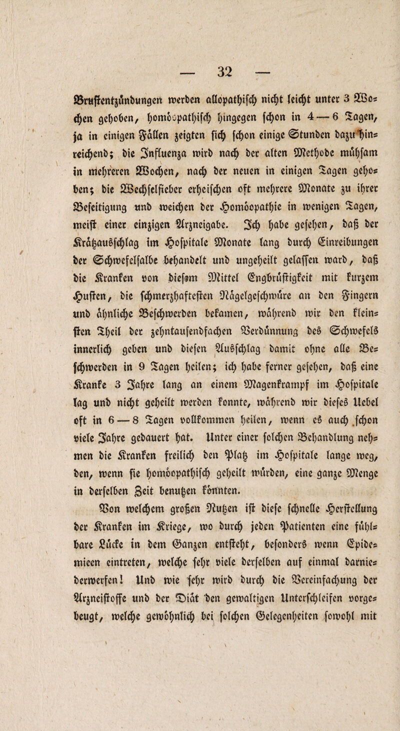 SBruffentjänbungen werben oUopotbifch nicht (eicht unter 3 2Bos eben gehoben, t)omoopatl>ifc^ hingegen fc^on in 4 —6 Sogen, ja in einigen fallen geigten fic^> fcbon einige ©tunben bojtt^ins reic^enb; bie Snfiuenja wirb nach ber alten SOftctbobc mubfam in niedreren SÖochcn, nach ber neuen in einigen Sogen gefyo* ben; bie SBechfelfteber erf)eifd)en oft mehrere Monate $u ihrer 83efeitigung unb weichen ber ^ombopatbie in wenigen Sagen, meiji einer einigen Slrjneigabe. 3<h l;abe gefeben, bog ber ■ 3vrd|5au$fcf)(og im Jpofpitale Monate (ong burd) Einreibungen ber €5chwefelfalbe bebanbelt unb ungeteilt geloffen warb, bog bie .fatonfen Don bieftm Mittel GngbrufHgfeit mit fur^em puffen, bie f^mer^ofteffen 9^dge(gefd)wiüre on ben Ringern unb ähnliche SBefc^werben befamen, wd(;renb wir ben Heins fien Sbeil ber je(;ntaufenbfocben Verbunnung be§ ©cbwefcB innerlich geben unb biefen QXuöfc^lag bamit ohne alle 23es {(^werben in 9 Sagen feilen; ich habe ferner gejeben, bog eine $ranfe 3 Sa^re (ong on einem SO?agenframpf im Jpofpitalc log unb nic^t geheilt werben fonnte, wdf;renb wir biefeä Hebet oft in 6 — 8 Sogen ooflfommen beiten, wenn c§ auch fcbon Diele Sabre gebauert b^t. Unter einer fetten 23ef)anblung net)? men bie $ranfen freilich beit *pia§ im Jjpofpitale tonge weg, ben, wenn fie bompopatbifcb geheilt würben, eine gonje Stenge in berfetben Seit benujen formten. 23on wettern grogen Pütjen iff biefe fchnellc ^erffellung ber ^ronfen im Kriege, wo burch jeto Patienten eine fübls bare fiuefe in bem Ganzen entffebt, befonberö wenn Gpibes mieen eintreten, welche fef;r Diele berfelben auf einmal bornies berwerfen! Unb wie {ehr wirb burch &i* Vereinfachung ber Slrjneijioffe unb ber SMdt 'ben gewaltigen Untcrfchteifen oorges beugt, welche gewöhnlich bei felgen Gelegenheiten fowobl mit ' i s v