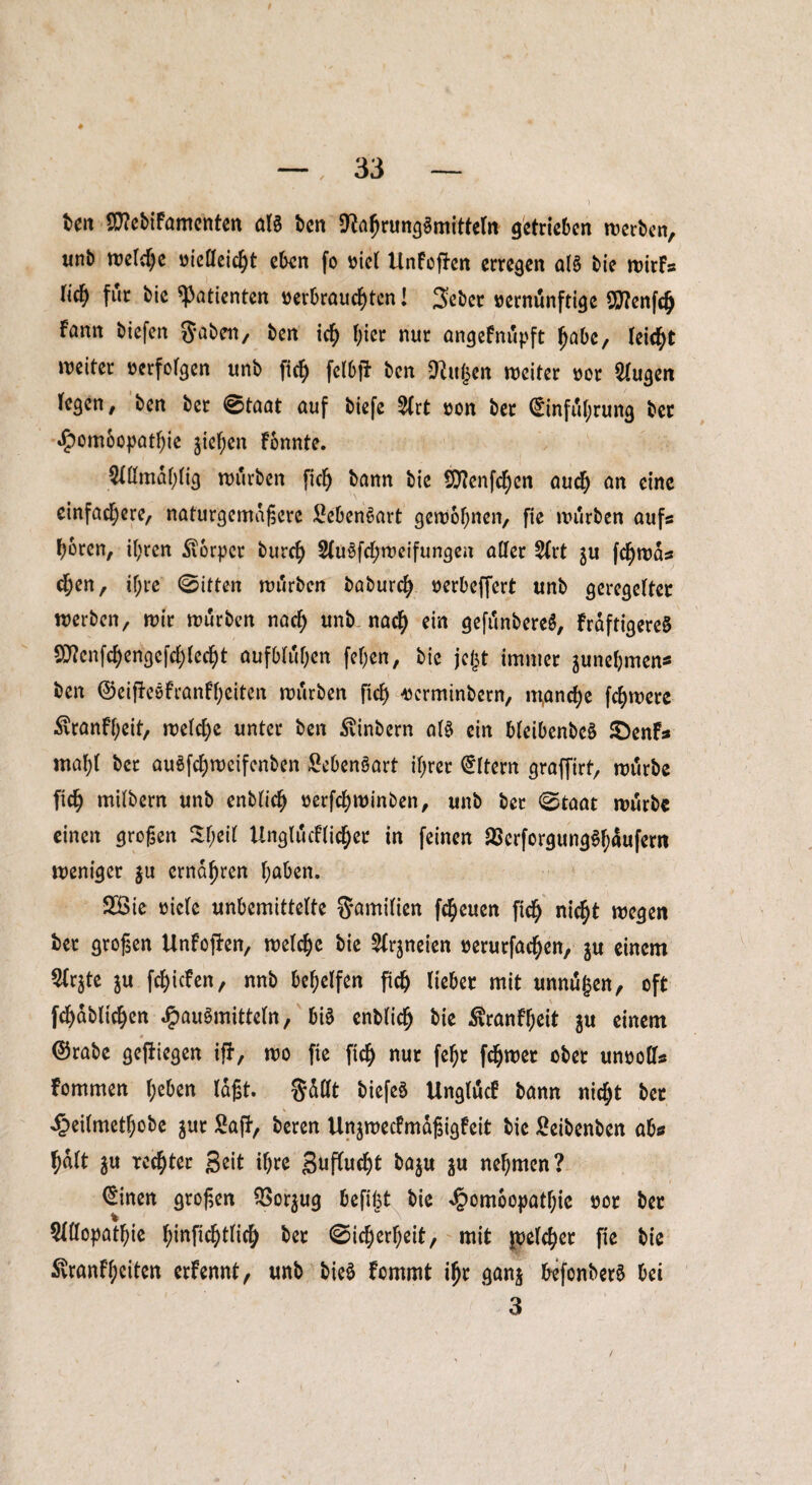 ♦ ben 9D?ebiFamenten aß ben 9?abrung$mitteln getrieben werben, unb treibe üieöeidjt eben fo ml UnFofFcn erregen all bie wirFs f<S für bie Patienten »erbrausten! Seber »ernunftige SflenfS Fann biefen gaben, ben iS Otcr nur angeFnüpft babc, leiSt weiter »erfolgen unb ftS fdbfäb ben 9?itj3en weiter »or klugen legen, ben ber 0taat auf biefe 2lrt »on ber ©inful;rung bec «fpombepatbie jiefyen Fbnnte. 5Xömar>rig würben PS bann bie SttenfSen auS un eine einfaSere, naturgemäßere Lebensart gewonnen, fte würben aufs f)bren, ihren Körper burS 2lu§fSweifungen aller 2lrt ju fSwds Sen, if;re ©itten würben baburS »erbeffert unb geregelter werben, wir würben naS unb naS ein gefi'mbereS, Frdftigere8 SD^enfSengefSreSt aufbtöben fefjen, bie jegt immer ^nehmen* ben ©eipeeFranFbeiten würben PS wrminbern, m,anSe fSwere Äranfbeit, welSe unter ben Svinbern al$ ein bleibenbcö £)enFs mahl ber auSfSwcifcnben £eben§art if;rer Eltern graffirt, wrtrbe PS mifbern unb enbliS »erfSwinben, unb ber ©taat würbe einen großen 5H;eir UnglucFliSet in feinen 23erforgung$bäufern weniger $u ernähren buben. 2Bie riete unbemittelte gamilien fSeuen PS niSt wegen ber großen UnFojFen, welSe bie 2lr$neien »erurfaSen, ju einem 5lr^te $u fSicFen, nnb behelfen PS lieber mit unnu($en, oft fSdbli'Sen JpauSmitteln, bi§ enbliS bie £ranFbeit $u einem # ©rabe gediegen ijr, wo pe PS nur febr fSroet ober un»oPs Fommen l;eben laßt, gallt biefeö UnglucF bann rttc^t bet ^eilmetbobe jur Saft, beren UnjwecFmdßigFeit bie Seibenben abs bdlt $u reSter Seit ihre SufluSt ba$u $u nehmen? ©inen großen $or$ug befi|t bie Jpomoopatbie »ot ber Allopathie binpSt^S bet ©iSerbeit, mit jpelSet pe bie 5vranFbciten erFennt, unb bie$ Fommt ibt ganj befonberö bei 3