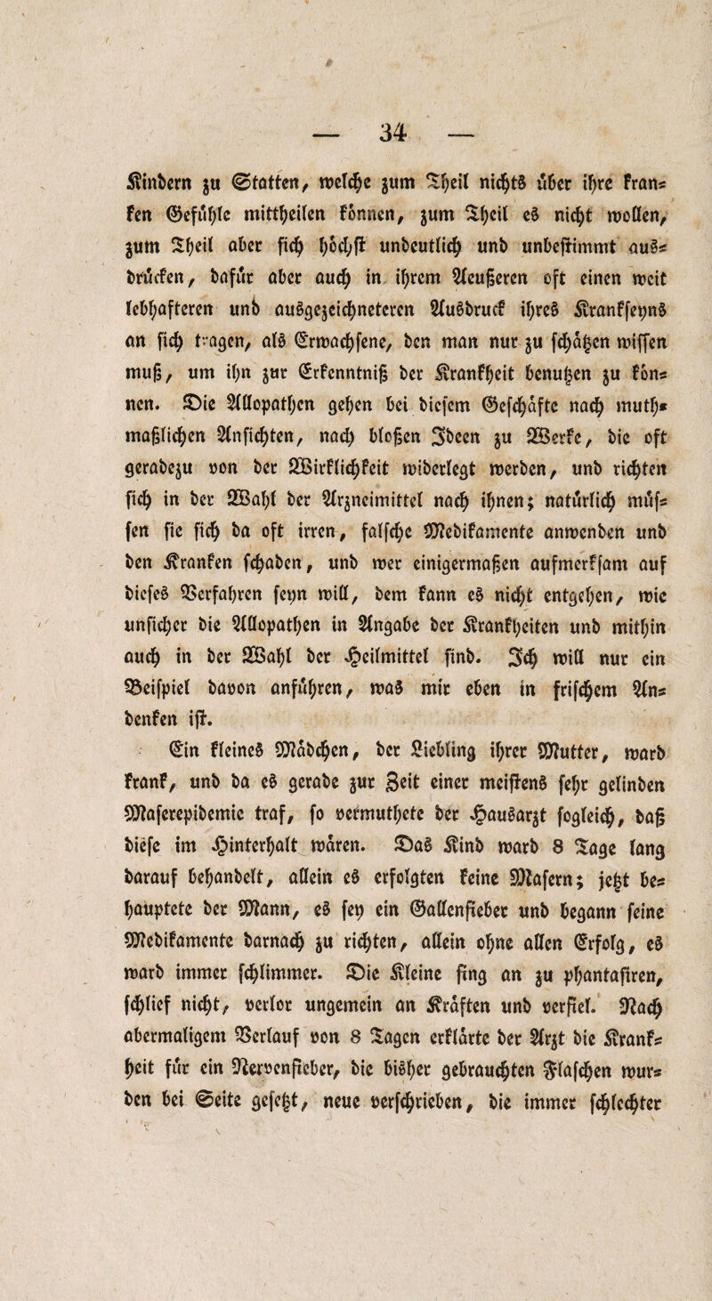 /' — 34 — Slinbern $u ©tatten, welche jum t^eil nichts über ihre frans fen ©efufjfe mittheilen fonnen, jurn ^()cil c§ nicht wollen, jum aber fic^> bHfi unbcutfic^ unb unbejtimmt au£s brmfen, bafiir aber auch in ihrem Aeugeren oft einen weit lebhafteren unb ausgezeichneteren AuSbrucf iljreS $ranffepn§ an fid^ t-agen, als (£rwachfene, ben man nur zu fragen wiffen muß, um il;n zur (£rfenntnif$ ber ^ranfheit benujjen ju fons ncn. SDie Allopathen gehen bei biefem (Sefchafte nach mutj)* möglichen Anfichten, nach bloßen Sbeen z« SBetfe, bie oft gerabeju non ber ü£ßirflichfcit wiberlegt werben, unb richten fich in ber 933a^i ber Arzneimittel nach ihncn> natürlich mufs fen fic fich ba oft irren, falfchc Uflebifamente anwenben unb ben ^ranfen fchaben, unb wer einigermaßen aufmerffant auf bicfeS Verfahren fet>n will, bem fann e§ nicht entgehen, wie unfid;er bie Allopathen in Angabe ber ^ranfi;eiten unb mithin auch in ber 2Baf)t ber Heilmittel finb. 3d) will nur ein SÖeifpiel banon anfuh^n, was mir eben tn frifchem Ans benfen ißt. ©n fleineS Habchen, ber Liebling il;rcr Sftutter, warb franf, unb ba eS gerabe zur 3^ einer meiftenS fehr gelinben SJtaferepibemic traf, fo oetmuthetc ber Hnu^ar|t fcgleich, baß biefe im Hinterhalt waren. £>a§ $inb warb 8 Sage lang barauf behanbelt, allein eö erfolgten feine SDtafem; je|$t bes hauptete ber SOtan, e£ fep ein ©allenfiebee unb begann feine 50?ebifamente barnach z« timten, allein ohne allen ©folg, e$ warb immer fchlimmer. £>ie kleine fing an zu phnntafiren, fd)lief nicht, »crlor ungemein an Graften unb verfiel. Sftach abermaligem Verlauf non 8 Sagen erfldrte ber Arzt bie Svranfs heit für ein 9toenfieber, bie bi^er gebrauchten Slafchen wurs ben bei 0eite gefegt, neue üerfchrieben, bie immer fchlechter