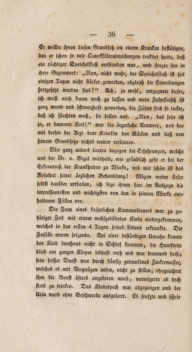 Er moßte innert tiefen ®runtfa| an einem $ranFen betätigen, ten er fcI)on fo mit £luccffttbcreinreibungen traFtirt hatte, tag ein tüchtiger ©peidjetftujs entfhmten mar, unt fragte ihn in if)rer ©egenmart: „ftun, nicht mafjr, ter ©peiegetftug ift feit einigen Sagen nicf)t liarfcr geworben, obgteicfy tic Einreibungen fortgefegt morten fint? 2tcb, ja wof;t, entgegnete tiefer, icf) weig mid) Faum neef) $u taffen unt mein gat;nfteifch ifi ganj munb unt fetjmer^aft gemorten, tie gdf;ne fint fo tocFer, tag Id) furchten mug, fie faßen auS. „9hm, baS fege xd) ja, er bummer £ert! mar tie ärgerliche Antwort, unt bas mit tregte ter 2tr$t tem ^ranfen ten Ohkfen unt tieg oon feinem ©runtfajje nicgt§ meiter oertauten. 2$>ie ganj antcrö tauten tagegen tie Erfahrungen, welche un§ ter Dr. o. 35igct mittgeitt, mie grunttieg gegt er bei ter ErFcnntnig ter £ranFf)eiten ju SBerFe, unt mie fegon ifi ta§ SKefuttat feiner arjticgen S5ef)anttung! pflogen meine £efer fctbft taruber urtf;eitcn, xd) fege ihnen gier im Stu^uge tie intereffantejJen unt michtigfren oen ten in feinem SBerFe cnt= hattenen Saßen oor. S)ie Srau eines Faiferticgen SvammcrtienerS mar ju ge? höriger geit mit einem mohtgebitteteu £inbe nictergcFommen, metche§ in ten erfFen 4 Sagen feines £ebenS erFranFte. £)ie gufdße maren fotgente. 35ei einer befidntigen Unruhe Fonnte baö £inb turchauS rriegt in @cf)taf Fommen, tie Hautfarbe btieb am ganzen Körper tobgaft rotfj unt mar brennent f;eig; fein heißer £)utfi mar bureg häufig getrunFeneS gucFermaffer, metcheS eS mit Vergnügen naf;m, nicht ju fHßen; ohngcacgtet ihm tie 23rug: öftere angeboten wart, oerweigerte eS toeg fFet§ ju trinFen. S)a§ $inbeSpcch war abgegangen unt ter Urin mart ohne 33ef<hwerbe auSgetecrt. ES feufjtc unt fegrte