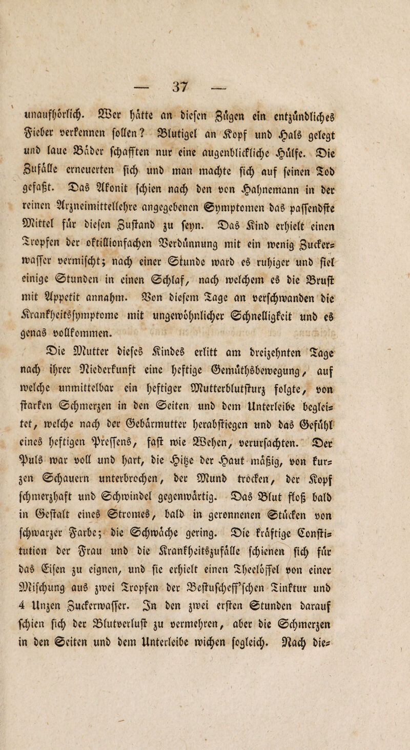 unaufhörlich- SBer ^atte an tiefen gugen ein en^unbtic^eS gicber rerfennen foüfcn ? Vlutigel an <^opf unb £al$ gelegt unb (auc 23nber fetjafften nur eine augenblicflidje Jg)u(fe. ©ie Bufaöe erneuerten fiel) unb man machte fid) auf feinen Sob gefaßt. ©a§ 2lfonit fd)ien nad) ben con *£al)nemann in ber reinen Arzneimittellehre angegebenen ©pmptemen ba§ paffenbjFe Mittel für biefen gufüunb ju fepn. ©aä $inb erhielt einen tropfen bet oftiÖionfadjen Verbannung mit ein menig guefers maffer »ermifd)t; nach einer ©tunbe marb e§ ruhiger unb fiel einige ©tunben in einen ©d)laf, nad) meinem e§ bie Vruffc mit Appetit annahm. Von btefem Sage an cerfd)manben bie £ranft;eit§fpmptcme mit ungewöhnlicher ©chnelligfeit unb eS genaä uollfommen. i £)ie 9)?utter biefeS $inbe£ ertitt am breijeßnten Sage nad) ihrer GUeberfunft eine I;eftige (GemuthSbewegung, auf welche unmittelbar ein f;eftiger Sftutterblutfturz folgte, con Warfen ©d;merzen in ben ©eiten unb bem Unterleibe begleis tot, welche nad; ber (Gebärmutter ^erabftiegen unb ba§ Gefußt eines heftigen ^reffen§, fafi wie 2ßel)en, rerurfachten. ©ec *PulS mar coli unb f>art, bie i?ij$e ber Jpaut mäßig, $on Fürs jen ©e^auern unterbrochen, ber SSflunb trocFen, ber $opf fd)merjhaft unb ©d)winbel gegenmdrtig. ©aS ©lut floß halb in (Gcftalt eines ©trome§, halb in geronnenen ©tuefen »on fdjmar^er garbe; bie ©d)wdd)e gering, ©ic Frdftige CtcnfUs tutton ber grau unb bie ^ranfheite^ufdlle fd)ienen fich für ba£ (Gifen ju eignen, unb fie erhielt einen Sheeloffel con einer GJUfchung au$ zwei Stopfen ber 23ejhtfd)eff fchen Sinftur unb 4 Unjen guefermaffer. gn ben jmei erfiten ©tunben barauf fehien fich ber Vlutoertuft ju üermel;ren, aber bie ©cljmcr^en in ben ©eiten unb bem Unterleibe wichen fogleid;. Sftach bie?