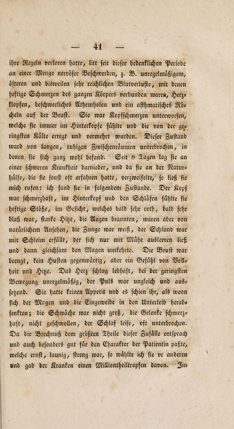 ifjre Regeln »eiteren hatte, litt feit biefer bebenflichen ^)eriobe an einer 2Renge neroofer 35efchmerbcn, $. 35. unregelmagigem, öfteren unb biSmeilen fefjt reichlichen 3Mut»erlufle, mit benen heftige 0chmer$en beS ganzen $orperö »erbunben mären, Hopfen, befchroerlicheS 2ltheml)olen imb ein affhmatifcheä 9v6s cheln auf ber 23rufl. 0ie mar ^opffchmerjen untermorfen, melchc fic immer im Jpinterfopfe fühlte unb bie »on ber ge? ringften $vdlte erregt unb »ermehrt mürben. SDiefer guffanb marb uon langen, ruhigen §roifchenrdumen unterbrochen, in benen fic fich ganj mehl befanb. 0eit 8 Sagen lag fie an einer fchmeren $ranfheit barnieber, unb ba fie an ber üRaturs l;ulfe, bie fie fonjf oft erfahren hatte, »er^meifelte, fc- lief fie mich rufen: ich fanb fie in folgenbem guffanbe. £)er £opf mar fchmer^f;aft, im JgnnterFopf unb ben 0cf)ldfen fühlte fie heftige 0t6ge, im ©eficht, melcheä halb fel;r rotl;, halb feljc blag mar, flavfe Jpilje, bie klugen brannten, maren aber »on natürlichem 5lnfel)en, bie gunge mar meifi, ber 0cl)lunb mar mit 0chleim erfüllt, ber fich nur mit 9Jiul)e auSleeren lieg unb bann gleichfam ben OJtagen umfehrte. £>ie 33rufr mar beengt, fein Jpuflen gegenmdrtig, aber ein ©efuf)t »on 33olls heit unb Jpitse. £>a§ Jper$ fchlug lebhaft, bei ber geringften 33emegung unregelmagig, ber ^3uB mar ungleich unb au§s feijenb. 0ie hatte feinen Appetit unb e$ fchien ihr, at§ menn fich ber 9D?ogen unb bie ^ingemeibe in ben Unterleib h^ab$ fenften; bie 0chmache mar nicht greg, bie ©elenfe fchmerjs l;aft, nicht gefchmollen, ber 0^laf leife, oft unterbrochen. £)a bie 33recl)nug bem grogten Sheile biefer 3ufalk entfprach unb auch befonberö gut für ben ßharafter ber Patientin pagte, mclche ernft, launig, fixeng mar, fo mahlte ich fl* w anberen unb gab ber $ranfen einen SSRilliontheiltropfen baoon, 3m i