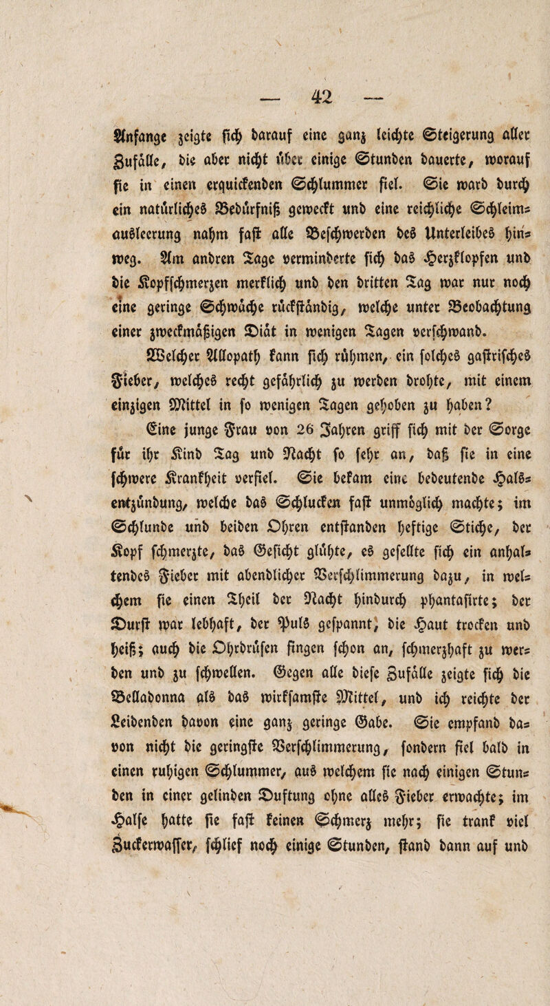 Stitfange jcigte pcf> darauf eine ganj leiste Steigerung affet gufäffe, bie aber nicht dbet einige ©tunben bauerte, worauf fic in einen erquicFenben ©chlummer fiel, ©ie warb burch ein natürlicher SSebürfnif; geweeft unb eine reichliche ©chleims aurieerung nahm faff alle 3$efchwerben ber Unterleiber f)iris weg. 2tm anbren Sage nerminberte fid) bar Jper^Flopfen unb bie ^opffchmerjen merflich unb ben britten Sag war nur noch eine geringe ©ehwdehe rucfffdnbig, welche unter Beobachtung einer jweefmdgigen £>idt in wenigen Sagen oerfc^wanb. SBelcher Allopath fann fleh rül;men, ein folcher gajirifc^er Sieber, welcher recht gefährlich $u werben brof;te, mit einem einigen Spittel in fo wenigen Sagen gehoben ju haben? ©ine junge §rau oon 26 fahren griff fich mit ber ©orge für ihr $inb Sag unb üftad)t fo (ehr an, bag fie in eine fchwere SvranFheit oerftef. ©ie befam eine bebeutenbe Jpairs enfyünbung, welche bar ©d;lucfcn faff unmöglich machte; im ©chlunbe unb beiben Obren entffanben l;efti^c ©tiche, ber £\opf fchmerjte, bar ©eficht glühte, er gefeilte fich ein anhals tenber Siebet mit abenblicher Berfchlimmerung ba$u, in weis chem fie einen Sheil ber -[Rächt l^inburch phantafirte; ber SDurff war lebhaft, ber *Pulr gefpannt, bie Jpaut trocFen unb heif3; auch bie Ohrbrufen fingen fc^on an, fchmerjhaft ju wers ben unb $u fchwellen. ©egen alle biefe Sufdüe geigte (ich bie Beflabonna air bar wirffamffe Mittel, unb ich reichte ber Seibenben baoon eine ganj geringe ©abe. ©ie empfanb bas »on nicht bie geringffe Berfchlimmerung, fonbern fiel halb in einen ruhigen ©chlummer, aur welkem fie nach einigen ©tuns ben in einer gelinben S)uftung ohne aller Sieber erwachte; im ^alfe hatte pe faff Feinen ©chmerj mel;r; fie tranf oiel SucFerwaffer, fchlief noch einige ©tunben, panb bann auf unb