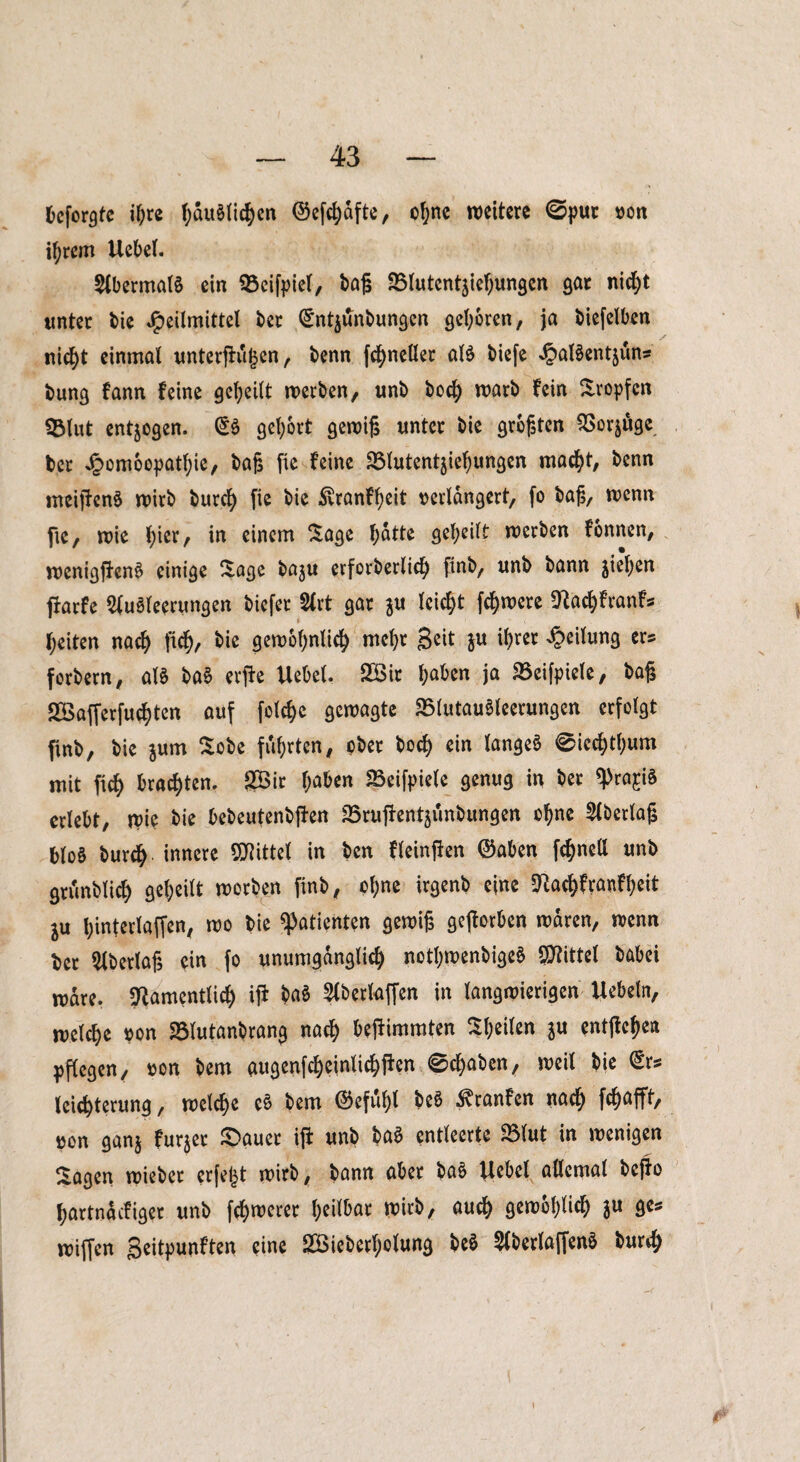 fceforgte ihre häuslichen ©efchdfte, ohne weitere ©pur von ihrem Uebel. Abermals ein 93cifpiel, baß 25tutentaiehungcn gar nid)t unter bie Heilmittel ber <£ntjunbungcn geboren, ja biefelben nid)t einmal unterßuljen, benn ßhneüer als biefe HuBentjun* bung fann feine geteilt werben, unb bccf> warb fein Stopfen QMut endogen. (5S gehört gewiß unter bie größten QSorjuge ber Jg>om6op>atI;ie, baß fie feine SMutentjiehungen macht, benn meißenS wirb burch fie bie ^ranff)eit verlängert, fo baß, wenn fie, wie ^ier, in einem Sage \)atte geheilt werben fonnen, wenigßenS einige Sage baju erforberlid) finb, unb bann jiel;en ßarfe Ausleerungen btefer Art gar ju leid)t ßhwere Nad)franfs feiten nach fidf), bie gewöhnlich mehr Seit $u ihrer Heilung ers forbern, als baS erße Uebel. 2öit ^aben ja SBeifpiele, baß 2Bafferfud)ten auf folchc gewagte SSlutauSleerungen erfolgt finb, bie jum Sobe führten, ober bod) ein langes 0iechtf)um mit ficH brachten. SBir haben SSeifpiele genug in ber «Praxis erlebt, wie bie bebeutenbßen SSruftentjiinbungen ohne Aberlaß bloS burch innere Mittel in ben Ueinßen ®aben fönelt unb griinblid) geteilt worben finb, ofjne irgenb eine Nachfranfheit l\x hinterlaffen, wo bie Patienten gewiß geworben waren, wenn bet Aberlaß ein fo unumgänglich notljwenbigeS Spittel babei wäre. Namentlich iß baS Abertaffen in langwierigen Uebetn, welche von SMutanbrang nach beßimmten Steifen $u entgehen pflegen, von bem augenfcheintichßen 0chaben, weit bie (Sr* leichterung, welche eS bem @efuf)l beS ^ranfen nach W^fft> von ganj furjer ©auec iß unb baS entleerte 23lut in wenigen Sagen wieber erfejjt wirb, bann aber baS Uebel allemal beßo hartnaefiger unb fchwerer heilbar wirb, auch öewohlid) $u ge* wißen Seitpunften eine SBieberholung beS AberlaffenS burch