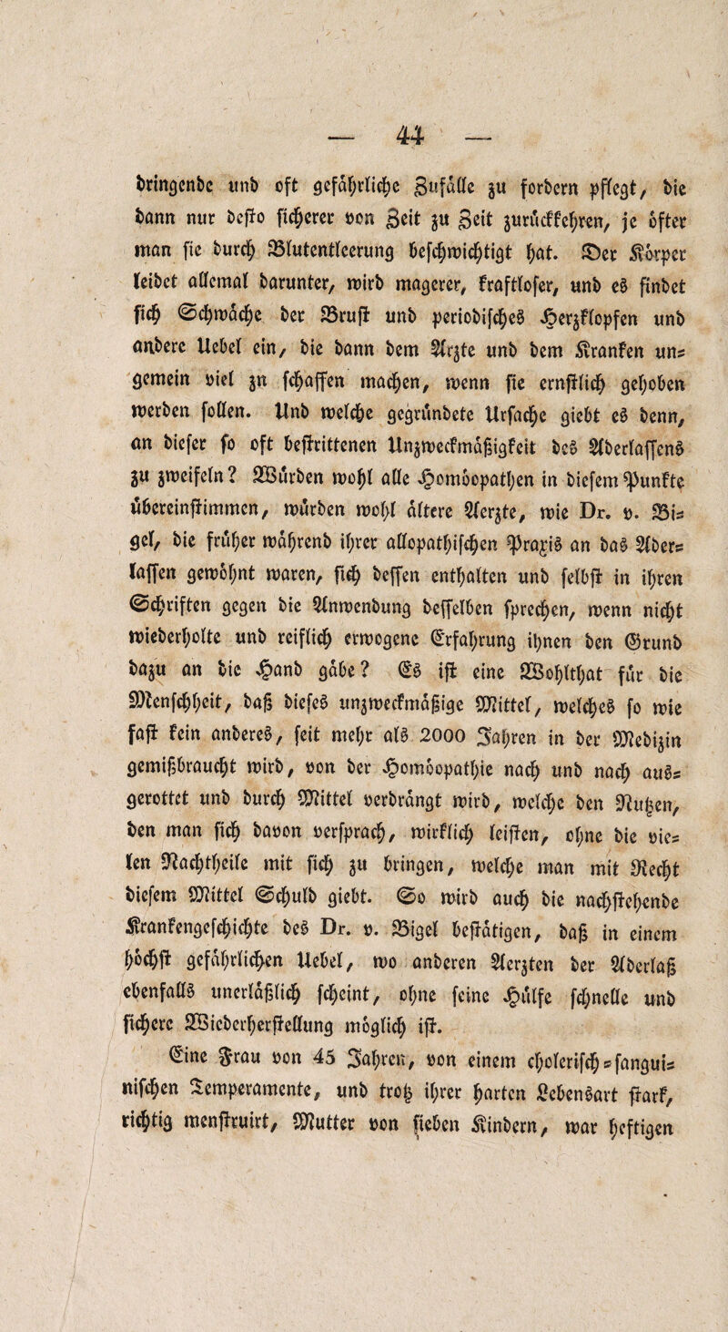 bringcnbe unb oft gefdt;rlict)e gufdßc gu forbern pflegt, bie bann nur beffo fixerer oon geit $u geit gurö cf feeren, je öfter man fie burep Slutentleerung befchmicf)tigt hat. £)er Körper leibet aßcmal barunter, mirb magerer, frafttofer, unb eS pnbet fW ©chmdche ber Sruft unb periobifcheS ^Hopfen unb anberc liebet ein, bie bann bem ^frjte unb bem Svranfen uns gemein oiel $n fc^affen machen, menn fie ernfHich gehoben werben foßen. Unb melcbe gegrdnbete Urfache giebt e£ benn, an biefer fo oft beffrittenen Un$mecfmdßigfeit bcS 2lberlaffenS 3U zweifeln? SBurben mofjt aße Homöopathen in biefem fünfte ubereinjlimmcn, mürben mol)l altere Siebte, mie Dr. t>. Sis $el, bie früher mdhrenb ihrer aßcpathifchen ^ra^iS an ba§ 2lbers laffen gemot;nt maren, fi$ beffen enthalten unb fetbjl in ihren ©driften gegen bie 5inmenbung beleihen fprecf)en, menn nicht miebertjolte unb reiflich ermegene Erfahrung ihnen ben ©runb ba^u an bie £anb gäbe? @3 ifi eine 2Bof)ltf;at für bie SRenfcJJeit, baß biefeS un$mecfmdßige Mittel, melcf)e3 fo mie fafi fein anbereS, feit mehr al$ 2000 Saf;ren in ber Sflebijm gemißbraucht mirb, oon ber Homöopathie nad) unb nach au$s gerottet unb burcf) SWittel oerbrdngt mirb, melcl;e ben sRufcen, ben man fleh baren rerfprach, mirflicl; leiflen, of;ne bie ries len 9?achtl;eile mit fleh gu bringen, mefche man mit S^edjt biefem Mittel ©chufb giebt. ©o mirb auch bie nacf>jM;enbe ®ranfengcfchtchte be3 Br. r. Sigel betätigen, baß in einem gefährlichen liebet, mo anberen Sfergten ber überlaß cbenfaßö unerläßlich Weint, ohne feine J&iilfe fcfyneße unb ficherc SÖieberherfleßung möglich ifl. ©ne $rau ron 45 Jahren, ron einem cl;olerifch*fanguis nifehen Temperamente, unb tro£ ihrer harten £cben£art flarf, richtig menflruirt, Butter ron fieben Äinbcrn, mar heftigen