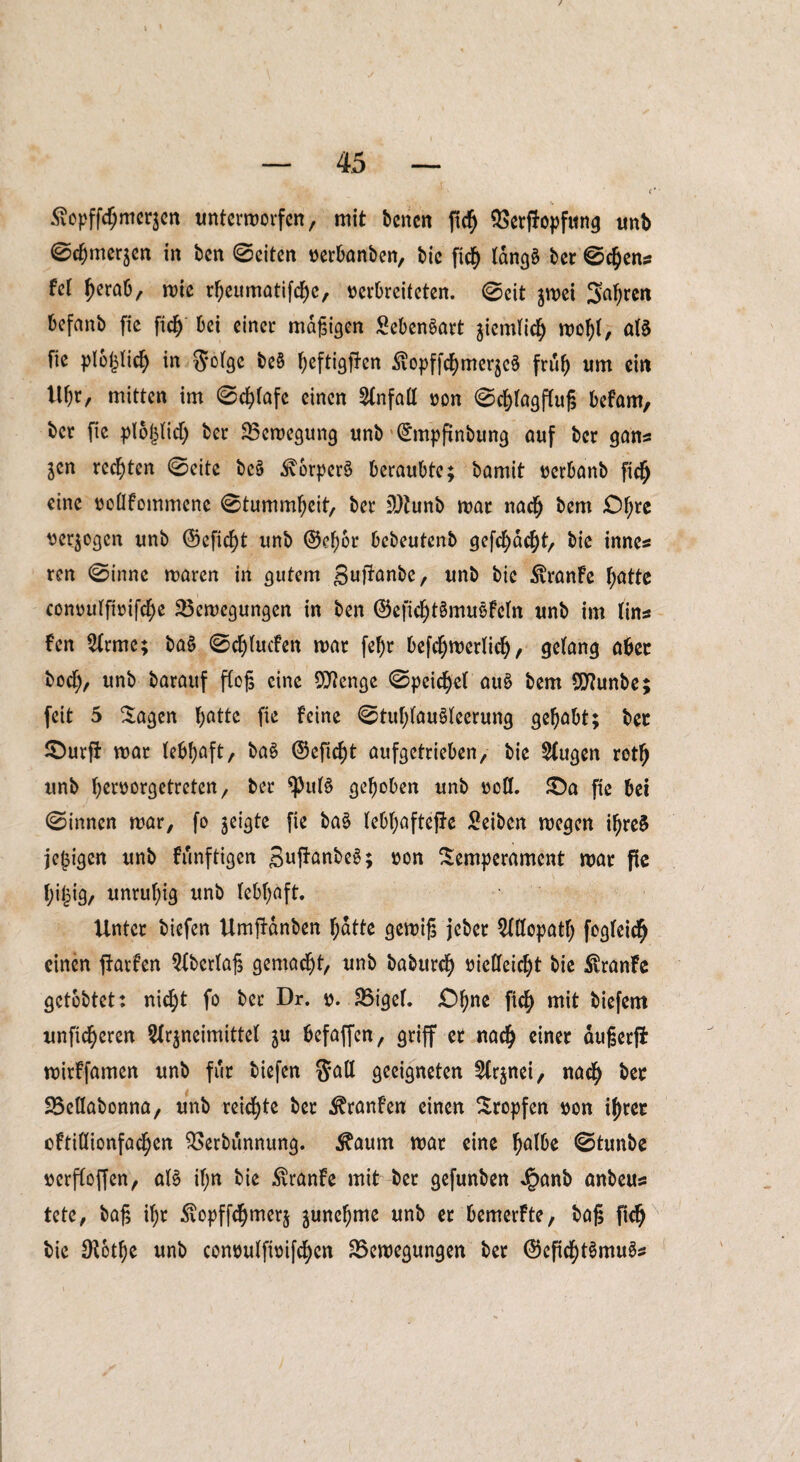 / — 45 — c' ‘ Äcpffömerjen unterworfen, mit benen fiefj Berffopfung unb 0cf)merzen in ben 0citen oerbanben, bic fiefy langä ber 0c$ens fei Ijerab, miß rl;eumatifcl)e, oerbreiteten. 0eit zwei Sauren befanb fie fid) bei einer mafjigen £eben§art ziemlich wofyl, aB fie plojliefy in ftolge be§ Ijeftigffen ^opff^merjeö frub um ein tll)r, mitten im 0cl)lafe einen Unfall oon 0cl)tagflu|$ befarn, ber fie plojjlid) ber Bewegung unb ’^mpftnbung auf ber gans $en rechten 0eite bc§ 3vorper§ beraubte; bamit oerbanb fid) eine ocllfommene 0tumml)eit, ber 3)tunb mar nadfj bem £)f;re oerzogen unb @efid)t unb ®e(wr bebeutenb gefd)dd)t, bie innes ren 0inne maren in gutem Suffanbc, unb bic $ranfe batte conoulfioifcbe Bewegungen in ben ©eficbBnuBfeln unb im lins fen Arme; ba§ 0c^lucfen mar fef)r befcbwcrlidj, gelang aber bod), unb barauf flog eine Stenge 0peicbel au£ bem 5S)?unbe; feit 5 Sagen bßtte fte feine 0tublau§leerung gehabt; ber £)urfi mar lebhaft, ba$ ©eftebt aufgetrieben, bie Augen rotb unb beroorgetreten, ber $)>uB gehoben unb ooll. £)a fie bet 0innen mar, fo geigte fie ba§ lebf;aftepe Seibcn megen i^reS jefjigen unb künftigen guftanbeS; oon Semperament mar fie fjijjig, unruhig unb lebhaft. Unter biefen Umftdnben batte gewtg jebet Allopath fogleicfj einen Warfen Aberlag gemacht, unb babureb oielleic^t bie $ranfe getbbtet: nicht fo ber Dr. o. Bigel. £>bne fiefy mit biefem unseren Arzneimittel ju befaffen, griff er nach einer dugerfi mirffamen unb für biefen ®all geeigneten Arznei, nach ber Bellabonna, unb reichte ber ^ranfen einen Stopfen oon tyret cftillionfac^en Berbunnung. $aum mar eine halbe 0tunbe oerfloffen, aB if;n bie £ranfe mit ber gefunben Jgmnb anbeus tete, baf, ihr Äopffdjmerz znncbme unb er bemerfte, bag fid) bie $otbe unb conoulfioifcbcn Bewegungen ber ©efid)Bmu3s