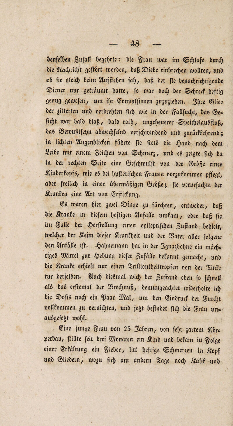 bettfelbcn gufall begehrte: bte grau mar im 0cl)lafc burch bie CRac^rid^t gefrort worben, bag ©iebe einbrechen wollten, unb ob fie gleich beim $fuffJehen föl), bag ber (ic bcnacE>ric^rigenbc ©iener nur geträumt f;attc, fo war hoch ber @d)recf heftig genug gewefen, um ihr ©onvulfionen ^u^teben. 3hre ©lie? ber gitterten unb ^erbrefpten fic^ wie in ber gallfucht, baö ©es ficfyt mar halb blag, halb rotl;, ungeheuerer @peicf)c(auefbuß, baö SBemugtfeyn abmechfelnb verfchwinbenb unb juriicffe'hrenb; in lichten Slugenblicfen führte fie fietg bie Joanb nach bem Seihe mit einem geilen von 0chmer$, unb eS geigte (ich ba In ber redeten ©eite eine ©cfchmulfi von ber ©rege eines $inberbopf£, wie e$ bei hvfürifchen grauen vor^ufommen pflegt, aber freilich in einer ubermdgigen ©rege; fie verurfachte ber Uranien eine Wrt von ©rftiefung. ©§ waren hier imi ©tilge ju furchten, entweber, bag bie $ranfc in biefem heftigen Unfälle umfam, ober bag fie im gatte ber J&erfMung einen cpileptifdjen guganb behiett, welcher ber Äeim biefer Äranfheit unb ber $ater alter folgen? ben Unfälle ijh ^ahnemann hat in ber Sgnaj&ohne ein mach? tigeS Mittel ^ur Hebung biefer gufalle befannt gemacht, unb bie Äranfe erhielt nur einen Sridiontheiltropfen non ber %inb tur berfelben. SCuch biennal mich ber gufianb eben fo fchnett aB ba§ erfkmal ber SBredjnug, bemungeachtet miberhotte ich bie ©ofB noch ein ^3aat 93M, um ben ©inbruc? ber gurcht vollkommen $u vernichten, unb jejjt begnbet ftch bie grau uns cm^gefeht mof;l. ©ine junge grau von 25 Sahren, von fel;r jartem $6r? verbau, füllte feit bret Monaten ein £inb unb bekam iu golge einer ©rkdltung ein gieber, litt heftige ©chmerjen in $opf unb ©liebem, mo^u fich am anbern Sage noch förfif unb