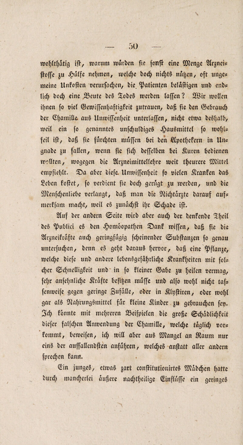 wohltätig ifr, warum würben fic fonfl: eine 9)?enge 2lr$neis fJoffc $u Jpiilfe nehmen, weiche bod) nichts nii^cn, oft unges meine Unfofrcn oerurfachen, bie Patienten beldfHgen unb enbs lieh bod) eine jSeute beS SobeS werben taffen ? 2öir wollen ihnen fo v>ie( ©ewiffenhaftigfeit ^utraucn, baß fie ben ©ebraud) ♦ ber Kamille auS Unwijfenheit untertaffen ^ nicht etwa beShalb, weil ein fo genanntes unfcßulbigeS JpauSmittel fo wol)U feil ift/ baß fie furchten muffen bei ben $pctf;efern in Uns gnabc $u fallen, wenn fie fiel) beffelben bei $urcn bebienen wollten, wogegen bie 5lr^neimittelle^re weit teurere Mittel empfiehlt £)a aber tiefe. Unwiffenf;eit fo oiclen ^vranfen baS Seben foflct, fo oerbient fie boclj gerügt ju werben, unb bie ÜOtenfd)enliebe oerlangt, baß man bie Ctlie^targtc barauf aufs merffam macht, weil eS jundchfi il)r 0d;abe ifh Stuf ber anbern @cite wirb aber aud) ber benfenbe ^l;eil beS ^ublici eS ben ^omoopatl;en £>an6 wiffen, baß fie bie Sfr^neifrdfte aud) geringfügig fdjeinenber ©ubpan^en fo genau unterfudjen, benn e§ gef)t barauS f;eroor, baß eine *pflanje, welche biefe unb anbere lcbenSgefd!)rlid)e ^ranfl;eiten mit fols d)cr @d)nelligfeit unb in fo Heiner ©abe $u heilen oermag, fel)r anfel;nlicf)e Grafte befijjen muffe unb alfo wof)l nicht tafs fenweife gegen geringe gufaße, ober in $lt)fliren, ober wof)l gar als Nahrungsmittel für Heine hinter 311 gebrauchen fet). Sch fonnte mit mehreren SBeifpielen bie große @chablichfeit tiefer falfd)en 5lnwcnbung ber Kamille, welche täglich oors f’cmmt, beweifen, ich witt aber auS Mangel an Naum nur eins ber auffallenbfien anfuf;ren, welches anftatt aller anbern fprechen fantt. €'tn junges, etwas gart confHtutionirteS Habchen hatte burd) mand;erlei äußere nachtheilige ©influffb ein geringes