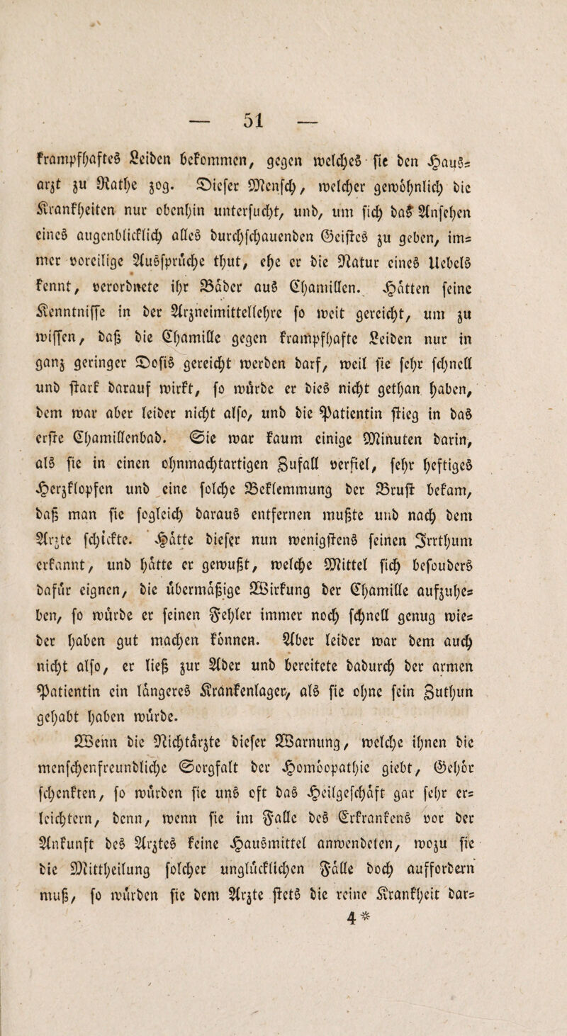 Frampfl;afte§ Seiten beFommen, gegen welches fte ben Hau3? öqt $u 9iatf)e 50g. tiefer SRcnfcf), rDe(rf>cr gewbfynlid) bie $ranFl;eiten nur obenan unterfudjt, unb, um fic£> ba£ Slnfcfjen cincö augcnblicflid) alleö burcfyfc^auenben ©ciftcä ju geben, ims mer voreilige 2luefprüd)e tl;ut, el)e er bie %latwc eines UeOelS Fcnnt, »erorbnete il;r 23aber au$ @l;amitlen. Ratten feine Äenntniffe in ber 2lr$neimittelfcf;re fo weit gereicht, um gix wißen, baß bie (£l;amillc gegen fratftpfljafte Seiten nur in ganj geringer S)ofi§ gereicht werben barf, weit fte fefyr fdjnell unb jfarf barauf wirft, fo würbe er bic$> nicfyt getfyan fjaben, bem war aber leiber nicfyt alfo, unb bie Patientin flieg in ba§ erfle @l;amillcnbab. Bie war faum einige Minuten barin, alS fie in einen ol;nmad)tartigen gufall verfiel, fef>r f;eftigeS Herjflopfcn unb eine fold)e 33cflemmung ber 33rujf befam, baß man fie fogleid) barau§ entfernen mußte uub nadj bem te fd)icfte. Jjatte biefer nun wenigffenö feinen 3rrtf)itm erfannt, unb f;atte er gewußt, welche Spittel fid) befouberS bafur eignen, bie übermäßige SBirfung ber Gfyamille aufjufyes ben, fo würbe er feinen gel;ler immer nod) fdjnell genug wies ber Ijaben gut machen Fonncn. 2lber leiber war bem aud) nidjt alfo, er ließ $ut 5lber unb bereitete baburefy ber armen Patientin ein längere^ Sxranfenlagec, als fie eljne fein gutljun gcljabt Ijaben würbe. 2Benn bie 9M;tarjte biefer SÖarnttng, wcfdje il;ncn bie menfcfyenfreunblidje (Sorgfalt ber Jpombopatl)ic giebt, ©eljor fdjenften, fo würben fte un£ oft ba§ Jpeilgefcf)aft gar fel)r er? leichtern, benn, wenn fie im $allc ©rfranfenö oor ber Slnfunft be$ Str^teS feine Hausmittel anwenbelen, woju fie bie 9)?ittl;eilung folget unglücklichen 3*ade t>ocf> aufforbern muß, fo würben fie bem 2lr$te jlctS bie reine £ranfl;eit bar? 4*