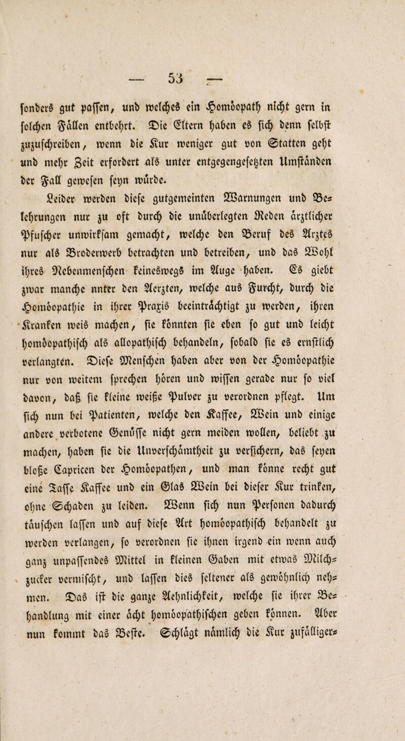 fonberS gut paffen, unb welches ein Jpomoopatt) nid)t gern in folgen Satten entbehrt. £)ie Eltern haben eS fich benn fclbft äujufdjreiben, wenn bie Stur weniger gut »on 0tatten geht unb mef)r 3^t erforbert aB unter entgegengefegten UmjHnben ber Satt gewefen fepn würbe. Seiber werben biefe gutgemeinten Tarnungen unb 93es (errungen nur $u oft burch bie unüberlegten Sieben ar$tlid)er ^Pfufc^er unwirfjdm gemacht, welche ben 9$eruf beS SfrjteS nur aB 25roberwerb betrachten unb betreiben, unb ba§ 2Bohl ihres ^ebenmenfehen keineswegs im 2luge f^ben. ©S giebt ^war manche unter ben ^crjten, welche auS Surcht, burch bie Jpomoopatf;ic in ihrer ^rajiS beeinträchtigt ^u werben, ihren ^vranfen weis machen, fie fonnten fie eben fo gut unb leicht hom6opatf)ifch aB attopatl)ifch behanbeln, fobalb fie e£ ernfilich »erlangten. £>iefe 5J?enfchen hüben aber »on ber Jpomoopathie nur »on weitem fprechen h^ten unb wiffen gerabe nur fo »ief baoon, baj$ fie fleine weijse *Pul»er §u »erorbnen pflegt. Um ftch nun bei Patienten, welche ben Kaffee, 26ein unb einige anbere »erbotene ©enuffe nicht gern mciben wollen, beliebt $u mad)cn, hüben fie bie Un»erfchamtheit ju »erfichern, baS fepen bloge Kapricen ber Jpombcpatben, unb man fbnne recht gut eine Saffe Kaffee unb ein ©laS 2Ö3ein bei biefer $ur trinfen, ohne 0chaben ju leiben. 2Benn fich nun ^erfonen baburd) tauften (affen unb auf biefe 2lrt ^omoopatf;ifch behanbelt ju werben »erlangen, fo »erorbnen fie ihnen irgenb ein wenn auch ganj unpaffenbeS Mittel in fleinen ©aben mit etwas fOtilch* juefer »ermifcht, unb taffen bieS feltener aB gewöhnlich nef;s men. £>aS ift bie gan$e 5Cel)nlichfeit, welche fie ihrer 35es hanblung mit einer ad)t homoopathifd)en geben fonnen. 216er nun fommt baS S3ejfc. 0chlagt nämlich bie Svur ^fälliger*