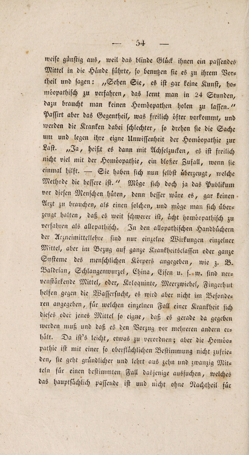 rceifc gftnftig aug, weil bag b(inbe @(ucf ihnen ein paffenbeg WM in tt* £änt>e führte, fo benujjcn fic eg gu ihrem 2>ors tWt unb fagen: „@e&en @ic, cg ift gar leine £unft, l)o* moopatbifd) gu »erfahren, bag (ernt man in 24 0tunben, *Äiu braucht man leinen Jpompopatyen I;o(en gu (affen. «Paffirt aber bag ©egentbeif, mag freilich öfter oorlommt, unb merben bie Uranien habet fdftechter, fo bre(;en fie bic 0ad)e ttm unb (egen ihre eigne Unroiffen&eit ber Jpomoopatfjie gur //4a/ eg bann mit SfchfelgucFen, eg ift frei(id) nid)t nie( mit ber £om6opat&ie, ein blpger gufall, menn fie einmal I;i(ft. — 0ie höben ftc^ nun felbft überzeugt, me(cf)e 9J?et(;obe bie beffere ift. 9)iege fiel) bed) ja baß ^ublifum »or bjefen 9)tenfd;en (;uten, benn beffer mare eg, gar Feinen vit^t gu brauchen, a(g einen fo(<f)on, unb möge man fich ubcr= Sengt batten, bag eg mcit fernerer ift, dei;t homoopatbifch gu verfahren a(g atfopatbifd). 3n ben aüopatbifd)en Jpanbbuc§crn ber Xynciitiittcttetjre finb nur einzelne SBirfungcn einzelner SQiittef, aber im 23egug auf gange ßronfyeitgclaflen ober gange 0 t) fie me beg menfchftchen Äorperö angegeben, mie g. 23. Saafbri'an, 0cf)(angenmt!rge(, China, Cifcn u. f. m. finb ner* «enftdifenbe Mittel, ober, Äoloquint.e, 93?eergmiebe(, ginget!) ut (;e(fen gegen bie 2Baffcrfuch-t, eg mtrb aber nicht im «Befonbe* ren angegeben, für weiten cingelnen gaü einer Äranfyeit ficb) biefeg ober jeheg Mittel fo eigne, bag eg gerabe ba gegeben metben mug unb bag cg ben 25orgug oor mehreren anbern er? ba(t. £)a ifr’g (eicht, ctroag gu oererbnen; aber bie #omoos patbie ift mit einer fo oberflächlichen 23eftimmung nicht gufric® ben, fic gebt grunb(id)er unb (ehrt aug ge(;n unb gmangig OJlits te(n für einen beftimmten S*aft bagjenige augfurf)en, melcbeg bag bauptfdd)(ic() paffenbe ift unb nicht ohne 9Hac^t(;ci( für