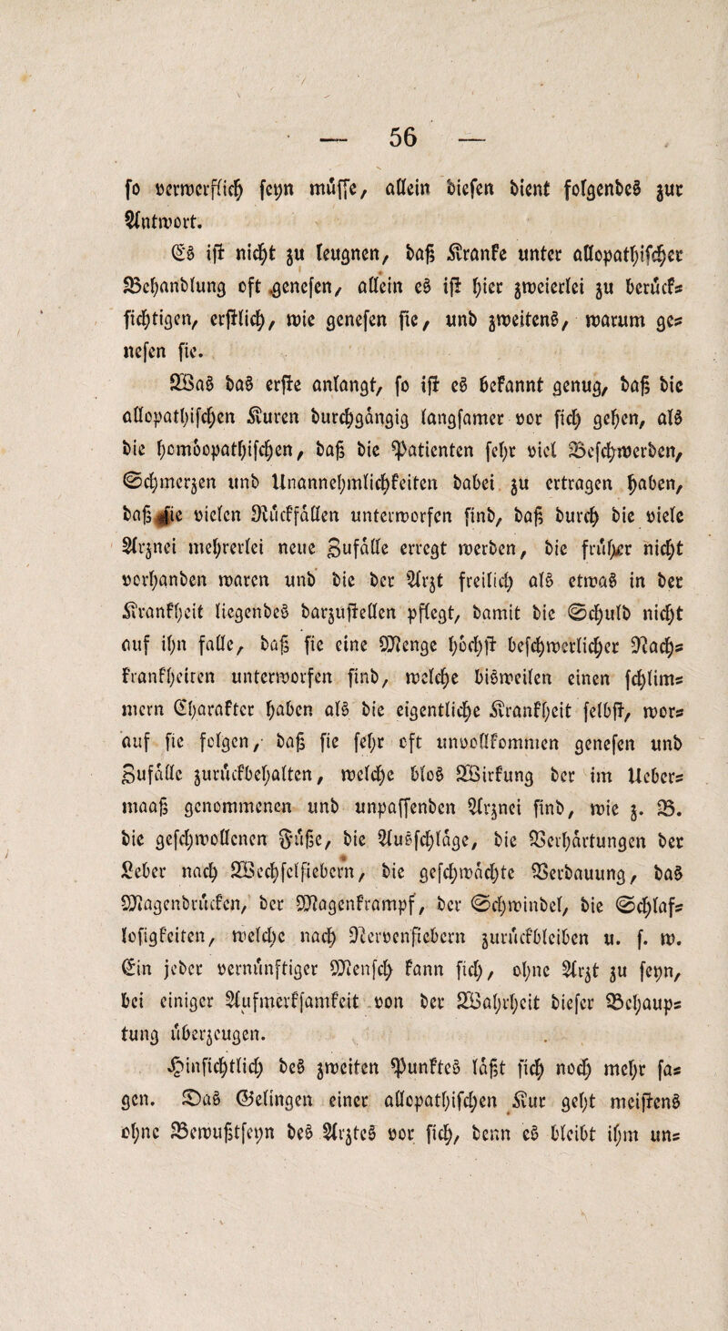 fo verwerflich fet;n muffe, allein biefen bient fof^cnbcö jur Antwort. £*S ip nicht ju leugnen, tag £ranfe unter atlopathifchcr 85chanblung oft .genefen, allein eS ip f;ier §n>ctcrlei ju beräcF? listigen, erplich, wie genefen pe, unb zweitens, warum ge? nefen pe. 2öaS baS erpe anlangt, fo ip eS beFannt genug, bap bic allopathifd)en $uren burchgangig langfamer vor fiel) gehen, als bie f)cm6opatf;ifcf)en, bap bic Patienten fepr viel Vefchwerben, ©c^merjen unb Unannehmlid)Feiten babei $u ertragen ^aben, baprfie vielen DtucFfdUen unterworfen finb, bap burcl) bie viele Slrjnei mehrerlei neue SufdUe erregt werben, bie friifpr nicl)t verl)anben waren unb bie ber Slrjt freilid) als etwas in ber STvanFl;eit liegenbeS barzupellen pflegt/ bamit bie 0d)ulb nicf)t auf il)n falle, bup pe eine OJlenge l;6cl)p befchwerlid)er PJad)? Franfl)eiren unterworfen finb, welche bisweilen einen fcplim? mern (EparaFter l;aben als bie eigentliche ^vranff;eit felbp, wor? auf fie felgen,- bap pe fef;r oft unvoflFommcn genefen unb Sufdlle jurucfbel;alten, welche bloS SöirFung ber im Ueber? maap genommenen unb unpaffenben ^nei finb, wie j. 35. bie gefcl)wollenen gupe, bie ^luSfc£)ldge, bie Verhärtungen ber £eber nach SBcchfclpebcrn, bie gefchmachte Verbauung, baS SföagenbrucFcn, ber QflagenFrampf, ber 0d)winbel, bie 0d)laf? lofigFciten, welche nach ^cervenpebern zurucFbleiben u. f. w. £in jeber vernünftiger Qttenfty Fann fiel), ol;nc Slr^t ju fcpn, bei einiger SlufmerFfamFeit von ber 233al)rf;eit tiefer 33cl;aups tung überzeugen. ^infichtlid) beS ^weiten fünftes lapt [ich nod) mehr fa? gen. JDaS (Gelingen einer allopathifd)en diur gel;t meipenS ol;nc 33ewuptfet;n beS .Slrjtc? vor pch, benn eS bleibt if;m un?