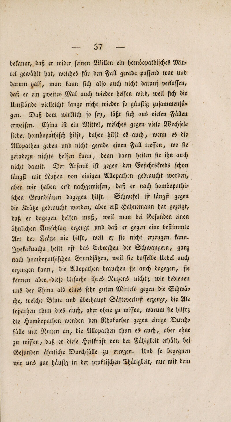 befannt, tag er n)ibcr feinen Söillen ein ()omoopat^ifc^e§ SDftts tet gewagt f;at, ruetcfjeö für ben Satt gerate paffenb war unb barum yalf, man Fann fid) alfo aud) nief>t barauf tterlaffen, tag er ein jwcitcä 07?at aud) wieber (jeifen wirb, weil fleh bic Umfldnbe oieücid)t lange nid)t wieber fo giinfFig jufammenfus gen. £)ag bem wir Flieh fo fep, lagt fleh ou§ uiclen Sollen erweifen. @l)ina ifF ein Mittel, welche^ gegen viele 2öechfels fieber l;omoopatl)ifd) hilft, bal;er fyilft eö auch, wenn e6 bic Allopathen geben unb nicht gerate einen 3*all treffen, wo fle gerabeju nid)t£ Reifen Fann, benn bann heilen fie il;n aucl) nid)t bamit. £>er ArfeniF ifF gegen ben ©efidjtSFrebö fc^on langfi mit OFujjcn oon einigen Allopathen gebraucht worben, aber wir f;aben erfF nachgewiefen, tag er nad) l)ombopat^i? fd)en ©runbfdtjen bagegen l;ilft. Sd)wefel ifF langjF gegen bie £rd£e gebraucht worben, aber erfF £almemann l;at gezeigt, baß er bagegen helfen mug, weil man bei ©cfunben einen ähnlichen AuSfchfag eräugt unb tag er gegen eine bcfFimmte Art ber ßrdlje nie hilft, weil er fie nicht eräugen Fann. 3peFaFuad)a oft ba§ Erbrechen ber Schwängern, ganj nach h^°Patl)iM>en ©runbfd^en, weil fie baffelbe Uebcl auch erzeugen Fann, bie Allopathen brauchen fie auch fragen, fie Fennen aber -tiefe Uvfact;c tyreS 9Fu§en§ nicht; wir bebienen unö ber @hina <dö eines fel;r guten Mittels gegen bie Schwas d)e, weld)e 931uts unb überhaupt SdfteoerlufF eräugt, bie 511s lopathen thun bieS aud), aber of;ne ju wiffen, warum fie hilft; bie Jpomoopathen wenben ben D^f;abavbcr gegen einige £>urd)s falle mit Dtuljen an, bie Allopathen tl)un eS- aud), aber ohne ^u wiffen, tag er tiefe Jpeilfraft oon ber $df)igFcit erhalt, bei ©cfunben ähnliche ©urehfdlle ju erregen. Unb fo begegnen wir unS gar l;duftg in ber praFtifchen ^dtigfeit, nur mit bem