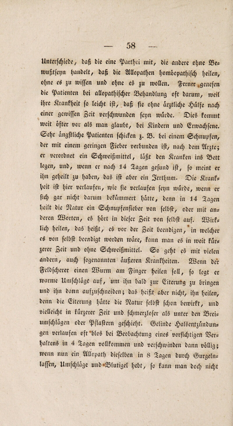 Uttfcrf^febe, baß bic eine mit, bie anbere ol;ne Bes Wußtfepn (yanbelt, baß bte Allopathen f;om6opatbifcb feilen, cl;ne e6 ju wiflen unb ebne eS ju wollen, ferner «genefen bie «Patienten bei allopatbifcber Bebanblung oft barum, weil if;re ^ranfbeit fo leicht ifi, baß fic ol;ne är$tlid)e Jpdtfe nach einet: gewiffen Seit »erfebwunben fcpn würbe, £)ie£> fomrnt weit öfter »or atö man glaubt, bei ^vinbern unb (Erwacbfene. ©ebr dngfilicbe «Patienten febiefen $. B. bei einem Schnupfen, ber mit einem geringen Sieber »erbunben ifi, nach bem Ar$te; er »erorbnet ein Scbweißmittel, laßt ben Äranfen inS Bett legen, unb, wenn er nach 14 Etagen gefunb ifi, fo meint er il;n gebeilt ju haben, baö ifi aber ein 3rrtf;um. £)ic ßranfs beit ift l;ier »erlaufen, wie fie »erlaufen fepn würbe, wenn er fiel) gar nicht barum befummert I;dtte, benn in 14 Sagen beift bie 91atur ein Scbnupfenftcber »on felbfi, ober mit ans beren SGBortcn, cS fybxt in btefer Seit »on felbfi auf. Söirfs lieb beiten, baS'beißt, c6 »or ber Seit beenbigen, * in welcher »on felbfi beenbigt worben wäre, fann man e§ in weit Fürs gercr Seit unb ol;ne Schweißmittel. So gebt e§ mit »ielen anbern, auch fogenannten äußeren Äranfbeiten. SBenn ber gclbfcberer einen SBurm am Singer Reifen feil, fo legt er warme Umfrage auf, um if;n halb jur Eiterung ju bringen unb il;n bann auf^ufebneiben; bas beißt aber nicht, if;n heilen, benn bic (Eiterung hatte bie Statur felbfi fcl;on bewirft, unb »ielleicbt in Fixerer Seit unb fcbmerjlofer aB unter ben Breis umfcl)lagen ober «Pfbafiern gefehlt. ©elinbe J&aKentjflnbun* gen »erlaufen ofrbloS bei Beobachtung eines »orficl)tigcn Befs haltend in 4 Sagen »ollfommen unb »erjebwinben bann »ollig; wenn nun ein Allopath biefelben in S Sagen burcl; ©urgelns laffen, Umfcblage unb*Blutigel l;obt, fo fann man bocl; nicht