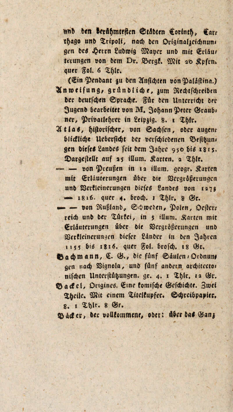 \ beit lerä&mtefien 0tilbten Corfnt^ Care tljago unb ^ripoli, nach Den Originaljeicbnum gen be$ 45mn ßubrotg Wlayec unb mit Erlau/ mim gen von Dem Dr. Stetgf. Sftit at> jtpfrn* quer $öL 6 Zfylv. (Ein Penbant $u beit 2fnjlcbten tjonPatäßina.) 2inroetfung, grünbliebe, jum £Ked?tfcf>ueibett bee beutfcbrn 0pracbe. gür ben Unterricht bet* Sugenb bearbeitet uon M. Sodann Q^eter ©raub« nee, Pribatleljrct in 2eip$ig. 8. i $l)lr. Utlat, fyijtorifcbcc, t>on 0acbfen, ober augenr blitflicbc Uebertlebt bejr mfcbiebenen Q3ejtfcun« gen biefe* 2anbeg feit Dem 95© biä 2 s 1 s* ©argejMt auf as illum. Saiten, a ^(jlr. «— — non Preußen in *2 illum. geogr». Ravten mit Erläuterungen über Die 23etgr&ßeeungctt unb SSevfleinerungen biefes Sanbe$ von 127$ •—* 1816. quer 4* brod). 1 & ©r. — — von 9\ußlanb, 0ftn>e&en, ‘Polen, Oefl*ctv reich unb Der ^ürfei, in $ illum. Saiten mit Erläuterungen über Die Sßergrbßetungcn unb gSerfletncrunacn biefer ßdnbcr in Den Sauren 1155 biö 1816, quer gol. brofeb. is ©r» f^ac&matin, E. ©., Die fünf 0lulen«Orbnun# gm nach 23ignola, unb fünf anbecn arcbttecto« nifchen Unterjlü&ungcn. gr. 4. 1 12 ®i*. 123 a cf c t^ Ongine^. Eine fomifebe ©efebiebte. 3mei $§eile. §ftit einem ^itelfupfer. 0c&rei&papiee, 8. 1 3:t)lr. 8 ©r, ^äcfct’> ber poöfommenr, ober: öber bat ©an|