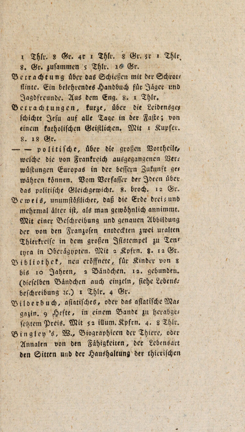 I $l)fr. 8 @V. 4P I 8 (Br. sv * ^ir. 8* (Br. jufammen $ $f)lr. 16 (Br. c t r a <f) t u n g über öa$ 0d)ießcn mit feer @d)rot* ffinte. (£in belei)renöe$ ,$anbfeud) für Säger r.tife Sagfefreunfee. 2fu$ feem (£ng, 8. i ^Olr* $5 et Pachtungen, furje, ü6er feie 2eifeen3ge* fd)id)te Sefu auf alfe ^age in feer Safte; non einem fat^olifc^en (Beglichen. SSlit i tupfet* 8. 18 (Br. -p o litifd)c, ü6er feie großen $8ortf)cile, tnefcbe feie von Srantreicb au^gegangenen 33er; tuüftungen Europas in feer befTcrn Sufunft ge; magren fönnen. 33om Söcrfafler feer Sfeeen über öaö poürifcfje (Bleicbgetntcbt. 8. brocfe. 12 (Br. 03 e tu ei 3, unurnftfeßlicfeer, baß feie ^rfee ferei^unfe meijrmal alter ift, alt man getu5f)nlicb anntmmr» 9ftit einer 03efd)rcibung unfe genauen 2fbbilöung feer non feen Sran^ofen entfernten jtvei uralten $lji&freifc in feem großen Stempel ju ^en? tpra in O&eragpptem 93?it 2 ^pfrn. 8. 12 (Br. 35ibliot^ef, neu er5ffnete, für .tinfeer non 8 biö 10 Saljren, 2 S5anfed)en. 12. gebunfeen. (feiefelben 33änbd)en aud) einzeln, ßef)e Sebent befdjreibung :c.) * %fyv. 4 ®t> OMlfeerbud), aftacir^>eö^ ober fea£ afiatifcbe gajiu. 9 r*Mte' *n einem 03anbe §u (jercibge* festem Qöcei^. SRit 52 iüum. ^pfrn. 4. 8 $f)lr* Ringlet; *ö, $B., OMograpbieen feer Otyierc, ober 2fnnalen non feen Sd^igfciten ^ feer Lebensart feen 0itten uufe feer ^au^altung feer tfyierifctyen