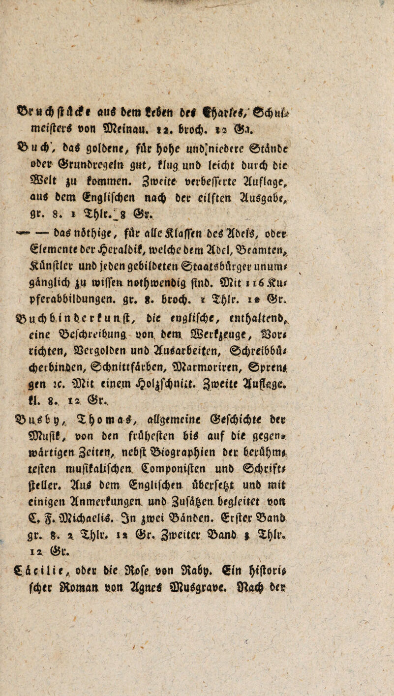 &nt$(Hcfrf ftti$ bcmScbeti bei f mcifiev# von Sftcinau. u. btocb. %* @5.i. 55 u ba$ golbene, für l)of)e unb’niebete 0tätibe obctr ©runbecgeln gut, flug unb leicht butch bie 2Belt $u fwnmen. Smeite OfrbeffH’te 21uflnge, aus bem QEnglifchen nach bet* cüftcn Ausgabe, St. 8. i $()lr.l8 **-• — baänbthtge, fät alle klaffen be$21befö, ober Elemente bei* Jperalbif, welche bem 21öcl, Beamten, $ün(tlce unb [eben gebilbeten 0taat3bürget utumt* gänglicb ja tpiffeii notbraenbig ftnb. Sftit iiöJto* pferabbilbungen. gc. 8. broeb. *■ $blr. t® ©t*. 0ud)binbcrfuttj1;, bie englifchc, entbaltenb, eine Qbefc&reihung, pon. bcm SBcifyeugc, Boci eichten, 23ergolben unb 21uOarbeiten, 0cpreibböf chetbiuben, 0d)nittf<ltben, SDiarmonren, @pren* gen tc. fftlit einem «fcotyfehnfit. gtneite Sfuftegr. fl. 8.. i2 ©t\ §>u.$bp, ^bomaS, ungemeine ©cfcbicbtc bu Sttuftt, non ben fräbeßen bi$ auf bic gegen# wärtigen Seiten,, nebß ^togrop^ien bee beeöbmft teilen mujtfalifchen, QEotnponißen unb 0,chtift/ fiellcr. 2fuö bem <£nglifchen üherfe|t unb mit einigen 21muetf ungen. unb Sufdfcen. begleitet pott §. üOUcbneliö. 3n poei Q3änbcn. €rfteeQ3anb gr. 8. % i* ®r. Streiter Q3anb $ $bh‘° iz (&t\ Cäcilie, obee bte Stofe non Stabp. €in fyiftow fepee Vornan non 2tgne$ SföuSgtapc. 8Uc& bet?